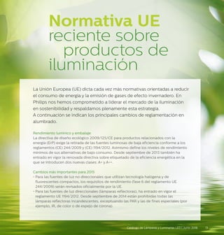 Normativa UE
reciente sobre 		
		 productos de
iluminación
La Unión Europea (UE) dicta cada vez más normativas orientadas a reducir
el consumo de energía y la emisión de gases de efecto invernadero. En
Philips nos hemos comprometido a liderar el mercado de la iluminación
en sostenibilidad y respaldamos plenamente esta estrategia.
A continuación se indican los principales cambios de reglamentación en
alumbrado.
Rendimiento lumínico y embalaje
La directiva de diseño ecológico 2009/125/CE para productos relacionados con la
energía (ErP) exige la retirada de las fuentes luminosas de baja eficiencia conforme a los
reglamentos (CE) 244/2009 y (CE) 1194/2012. Asimismo define los niveles de rendimiento
mínimos de sus alternativas de bajo consumo. Desde septiembre de 2013 también ha
entrado en vigor la renovada directiva sobre etiquetado de la eficiencia energética en la
que se introducen dos nuevas clases: A+ y A++.
Cambios más importantes para 2015
• Para las fuentes de luz no direccionales que utilizan tecnología halógena y de
fluorescentes compactos, los requisitos de rendimiento (fase 6 del reglamento UE
244/2009) serán revisados oficialmente por la UE.
• Para las fuentes de luz direccionales (lámparas reflectoras), ha entrado en vigor el
reglamento UE 1194/2012. Desde septiembre de 2014 están prohibidas todas las
lámparas reflectoras incandescentes, exceptuando las PAR y las de fines especiales (por
ejemplo, IR, de color o de espejo de corona).
13Catálogo de Lámparas y Luminarias LED | Junio 2016
 