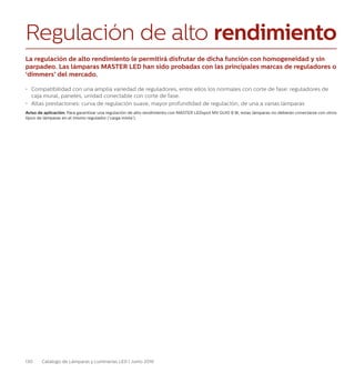 130 Catálogo de Lámparas y Luminarias LED | Junio 2016
Regulación de alto rendimiento
La regulación de alto rendimiento le permitirá disfrutar de dicha función con homogeneidad y sin
parpadeo. Las lámparas MASTER LED han sido probadas con las principales marcas de reguladores o
‘dimmers’ del mercado.
•	 Compatibilidad con una amplia variedad de reguladores, entre ellos los normales con corte de fase: reguladores de
caja mural, paneles, unidad conectable con corte de fase.
•	 Altas prestaciones: curva de regulación suave, mayor profundidad de regulación, de una a varias lámparas
Aviso de aplicación: Para garantizar una regulación de alto rendimiento con MASTER LEDspot MV GU10 8 W, estas lámparas no deberán conectarse con otros
tipos de lámparas en el mismo regulador (‘carga mixta’).
 