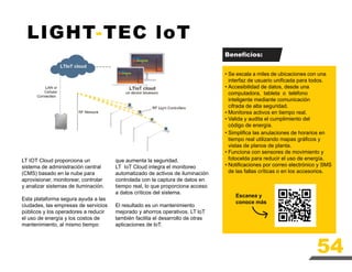 LIGHT-TEC loT
LT IOT Cloud proporciona un
sistema de administración central
(CMS) basado en la nube para
aprovisionar, monitorear, controlar
y analizar sistemas de iluminación.
Esta plataforma segura ayuda a las
ciudades, las empresas de servicios
públicos y los operadores a reducir
el uso de energía y los costos de
mantenimiento, al mismo tiempo
Se escala a miles de ubicaciones con una
interfaz de usuario unificada para todos.
Accesibilidad de datos, desde una
computadora, tableta o teléfono
inteligente mediante comunicación
cifrada de alta seguridad.
Monitorea activos en tiempo real.
Valida y audita el cumplimiento del
código de energía.
•
•
•
•
•
•
•
Simplifica las anulaciones de horarios en
tiempo real utilizando mapas gráficos y
vistas de planos de planta.
Funciona con sensores de movimiento y
fotocelda para reducir el uso de energía.
Notificaciones por correo electrónico y SMS
de las fallas críticas o en los accesorios.
Escanea y
conoce más
Beneficios:
que aumenta la seguridad.
LT IoT Cloud integra el monitoreo
automatizado de activos de iluminación
controlada con la captura de datos en
tiempo real, lo que proporciona acceso
a datos críticos del sistema.
El resultado es un mantenimiento
mejorado y ahorros operativos. LT loT
también facilita el desarrollo de otras
aplicaciones de loT.
54
 
