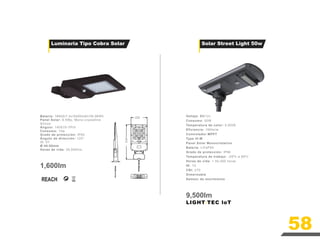 58
Batería: 18650/7.4v/5400mAh/39.96Wh
Panel Solar: 9.5Wp, Mono-crystalline
Silicon
Ángulo: 140X70-TPIII
Consumo: 15w
Grado de protección: IP65
Ángulo de dirección: 120°
IK: 07
Ø 40-50mm
Horas de vida: 35,000hrs
1,600lm
232
413
58
Voltaje: DC12v
Consumo: 50W
Temperatura de color: 5,000K
Eficiencia: 190lm/w
Controlador MPPT
Type III-M
Panel Solar Monocristalino
Batería: LiFeP04
Grado de protección: IP66
Temperatura de trabajo: -20ºc a 60ºc
Horas de vida: > 50,000 horas
IK: 10
CRI: ≥70
Dimerizable
Semsor de movimiento
9,500lm
LIGHT-TEC loT
Solar Street Light 50w
Luminaria Tipo Cobra Solar
 