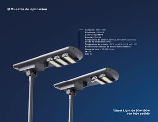 *Street Light de 30w-150w
son bajo pedido
Consumo: 30W-150W
Eficiencia: 190lm/W
Controlador MPPT
Batería: LiFeP04
Temperatura de color: 5,000K (2,500-6,500k opcional)
Grado de protección: IP66
Temperatura de trabajo:
Paneles fotovoltaicos de silicio monocristalino
Horas de vida: > 50,000 horas
IK: 08
CRI: 70
Muestra de aplicación
 