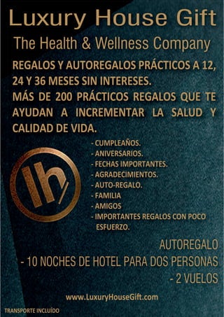 TRANSPORTE INCLUÍDO
www.LuxuryHouseGi�.comwww.LuxuryHouseGi�.com
AUTOREGALO
- 10 NOCHES DE HOTEL PARA DOS PERSONAS
- 2 VUELOS
AUTOREGALO
- CUMPLEAÑOS.
- ANIVERSARIOS.
- FECHAS IMPORTANTES.
- AGRADECIMIENTOS.
- AUTO-REGALO.
- FAMILIA
- AMIGOS
- IMPORTANTES REGALOS CON POCO
ESFUERZO.
- CUMPLEAÑOS.
REGALOS Y AUTOREGALOS PRÁCTICOS A 12,
24 Y 36 MESES SIN INTERESES.
MÁS DE 200 PRÁCTICOS REGALOS QUE TE
AYUDAN A INCREMENTAR LA SALUD Y
CALIDAD DE VIDA.
REGALOS Y AUTOREGALOS PRÁCTICOS A 12,
The Health & Wellness CompanyThe Health & Wellness Company
Luxury House Gift
 