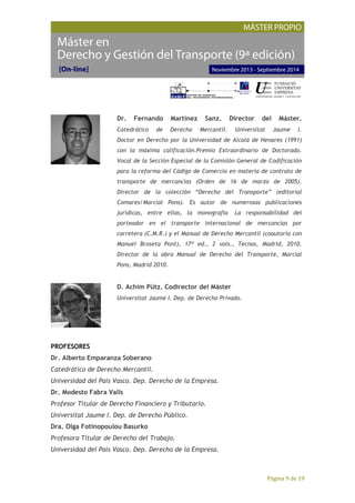 Página 9 de 19
Dr. Fernando Martínez Sanz. Director del Máster.
Catedrático de Derecho Mercantil. Universitat Jaume I.
Doctor en Derecho por la Universidad de Alcalá de Henares (1991)
con la máxima calificación.Premio Extraordinario de Doctorado.
Vocal de la Sección Especial de la Comisión General de Codificación
para la reforma del Código de Comercio en materia de contrato de
transporte de mercancías (Orden de 16 de marzo de 2005).
Director de la colección “Derecho del Transporte” (editorial
Comares/Marcial Pons). Es autor de numerosas publicaciones
jurídicas, entre ellas, la monografía La responsabilidad del
porteador en el transporte internacional de mercancías por
carretera (C.M.R.) y el Manual de Derecho Mercantil (coautoría con
Manuel Broseta Pont), 17ª ed., 2 vols., Tecnos, Madrid, 2010.
Director de la obra Manual de Derecho del Transporte, Marcial
Pons, Madrid 2010.
D. Achim Pütz. Codirector del Máster
Universitat Jaume I. Dep. de Derecho Privado.
PROFESORES
Dr. Alberto Emparanza Soberano
Catedrático de Derecho Mercantil.
Universidad del País Vasco. Dep. Derecho de la Empresa.
Dr. Modesto Fabra Valls
Profesor Titular de Derecho Financiero y Tributario.
Universitat Jaume I. Dep. de Derecho Público.
Dra. Olga Fotinopoulou Basurko
Profesora Titular de Derecho del Trabajo.
Universidad del País Vasco. Dep. Derecho de la Empresa.
 