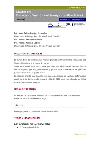 Página 12 de 19
Dña. María Belén González fernández
Universidad de Málaga. Dep. Derecho Privado Especial.
Dña. Patricia Benavides Velasco
Dña. Patricia Márquez Lobillo
Universidad de Málaga. Dep. Derecho Privado Especial.
PRÁCTICAS EN EMPRESAS
El alumno tiene la posibilidad de realizar prácticas extracurriculares voluntarias del
Máster si lo solicita al principio del curso.
Somos conscientes de la importancia que tiene para el alumno el contacto directo
con la empresa, por ello, promovemos y garantizamos la realización de prácticas
para todos los alumnos que lo deseen.
En ellas, se afronta una situación real, con la posibilidad de trasladar la formación
adquirida a las tareas en la empresa. Más de 1.000 empresas ubicadas en todas
España colaboran con nosotros.
BOLSA DE TRABAJO
La relación de los alumnos no finaliza al concluir el Máster, sino que continúa a
través del servicio de bolsa de trabajo.
TÑITULO
Máster propio de la Universitat Jaume I de Castellón.
TASAS Y FINANCIACIÓN
DOCUMENTACIÓN QUE HAY QUE APORTAR
• 2 Fotocopias del título
 