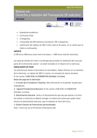 Página 13 de 19
• Expediente Académico
• Curriculum Vitae
• 2 fotografías.
• 2 fotocopias del DNI (alumnos extranjeros, NIE o pasaporte).
• Justificante del ingreso de 300 € como reserva de plaza, en la cuenta que se
indica a continuación.
IMPORTE
2.100 Euros (300 euros como reserva de plaza + 1.800 euros resto de matrícula)
Las tasas de emisión de título o certificado que acredite la realización del curso por
parte de la Universitat Jaume I no están incluidas en el importe de la matrícula.
MODALIDADES DE PAGO
Los alumnos que deseen matricularse en este Máster, deben efectuar en el momento
de la matrícula, un ingreso de 300 € a cuenta, en concepto de reserva de plaza.
Nº de cuenta: 2100-4236-14-2200003795 (Entidad: La Caixa)
Resto del pago de la matrícula:
1. A través de la Fundación Tripartita. Más información en la pestaña "Ayudas para
trabajadores"
2. Ingreso/Transferencia Bancaria: Nº de cuenta: 2100-4236-14-2200003795
(Entidad: La Caixa)
3. Domiciliación bancaria: Junto a la documentación que hay que aportar a la hora
de realizar la matrícula se deberá entregar un número de cuenta para poder hacer
efectivo la domiciliación bancaria, que se realizará al inicio del Curso.
4. Existen fuentes de financiación personalizadas:
http://www.fue.uji.es/formacion/financiacion.php
 
