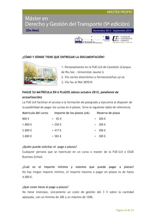 Página 14 de 19
¿CÓMO Y DÓNDE TIENE QUE ENTREGAR LA DOCUMENTACIÓN?
1. Personalmente en la FUE-UJI de Castellón (Campus
de Riu Sec - Universitat Jaume I)
2. Vía correo electrónico a formacion@fue.uji.es
3. Vía fax al 964 387010
PAGUE SU MATRÍCULA EN 6 PLAZOS (datos octubre 2012, pendiente de
actualización)
La FUE-UJI facilitan el acceso a la formación de postgrado y ejecutiva al disponer de
la posibilidad de pagar los cursos en 6 plazos. Sirva la siguiente tabla de referencia.
Matrícula del curso Importe de los plazos (x6) Reserva de plaza
800 € = 83 € + 300 €
1.800 € = 250 € + 300 €
2.800 € = 417 € + 300 €
3.800 € = 583 € + 300 €
¿Quién puede solicitar el pago a plazos?
Cualquier persona que se matricule en un curso o master de la FUE-UJI o ESUE
Business School.
¿Cuál es el importe mínimo y máximo que puede pagar a plazos?
No hay ningún importe mínimo, el importe máximo a pagar en plazos es de hasta
4.000 €.
¿Qué coste tiene el pago a plazos?
No tiene intereses, únicamente un coste de gestión del 3 % sobre la cantidad
aplazada, con un mínimo de 30€ y un máximo de 120€.
 