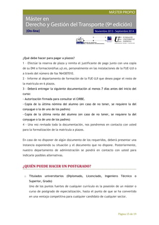 Página 15 de 19
¿Qué debe hacer para pagar a plazos?
1 – Efectúe la reserva de plaza y remita el justificante de pago junto con una copia
de su DNI a formacion@fue.uji.es, personalmente en las instalaciones de la FUE-UJI o
a través del número de fax 964387010.
2 – Informe al departamento de formación de la FUE-UJI que desea pagar el resto de
la matrícula en 6 plazos.
3 – Deberá entregar la siguiente documentación al menos 7 días antes del inicio del
curso:
- Autorización firmada para consultar el CIRBE.
- Copia de la última nómina del alumno (en caso de no tener, se requiere la del
conyugue o la de uno de los padres)
- Copia de la última renta del alumno (en caso de no tener, se requiere la del
conyugue o la de uno de los padres)
4 - Una vez revisada toda la documentación, nos pondremos en contacto con usted
para la formalización de la matrícula a plazos.
En caso de no disponer de algún documento de los requeridos, deberá presentar una
instancia exponiendo su situación y el documento que no dispone. Posteriormente,
nuestro departamento de administración se pondrá en contacto con usted para
indicarle posibles alternativas.
¿QUIÉN PUEDE HACER UN POSTGRADO?
o Titulados universitarios (Diplomado, Licenciado, Ingeniero Técnico o
Superior, Grado)
Uno de los puntos fuertes de cualquier currículo es la posesión de un máster o
curso de postgrado de especialización, hasta el punto de que se ha convertido
en una ventaja competitiva para cualquier candidato de cualquier sector.
 