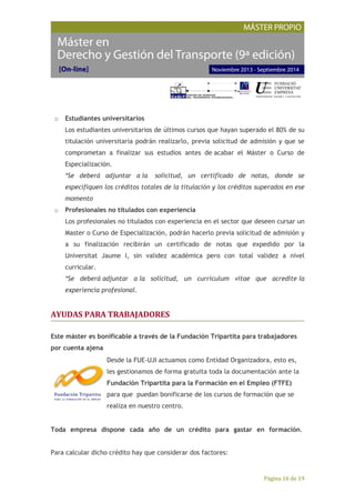 Página 16 de 19
o Estudiantes universitarios
Los estudiantes universitarios de últimos cursos que hayan superado el 80% de su
titulación universitaria podrán realizarlo, previa solicitud de admisión y que se
comprometan a finalizar sus estudios antes de acabar el Máster o Curso de
Especialización.
*Se deberá adjuntar a la solicitud, un certificado de notas, donde se
especifiquen los créditos totales de la titulación y los créditos superados en ese
momento
o Profesionales no titulados con experiencia
Los profesionales no titulados con experiencia en el sector que deseen cursar un
Master o Curso de Especialización, podrán hacerlo previa solicitud de admisión y
a su finalización recibirán un certificado de notas que expedido por la
Universitat Jaume I, sin validez académica pero con total validez a nivel
curricular.
*Se deberá adjuntar a la solicitud, un curriculum vitae que acredite la
experiencia profesional.
AYUDAS PARA TRABAJADORES
Este máster es bonificable a través de la Fundación Tripartita para trabajadores
por cuenta ajena
Desde la FUE-UJI actuamos como Entidad Organizadora, esto es,
les gestionamos de forma gratuita toda la documentación ante la
Fundación Tripartita para la Formación en el Empleo (FTFE)
para que puedan bonificarse de los cursos de formación que se
realiza en nuestro centro.
Toda empresa dispone cada año de un crédito para gastar en formación.
Para calcular dicho crédito hay que considerar dos factores:
 