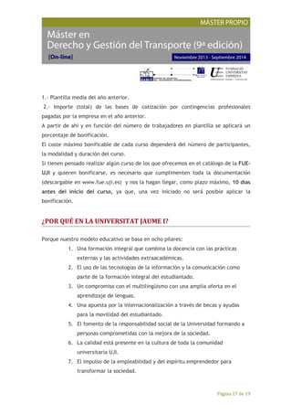 Página 17 de 19
1.- Plantilla media del año anterior.
2.- Importe (total) de las bases de cotización por contingencias profesionales
pagadas por la empresa en el año anterior.
A partir de ahí y en función del número de trabajadores en plantilla se aplicará un
porcentaje de bonificación.
El coste máximo bonificable de cada curso dependerá del número de participantes,
la modalidad y duración del curso.
Si tienen pensado realizar algún curso de los que ofrecemos en el catálogo de la FUE-
UJI y quieren bonificarse, es necesario que cumplimenten toda la documentación
(descargable en www.fue.uji.es) y nos la hagan llegar, como plazo máximo, 10 días
antes del inicio del curso, ya que, una vez iniciado no será posible aplicar la
bonificación.
¿POR QUÉ EN LA UNIVERSITAT JAUME I?
Porque nuestro modelo educativo se basa en ocho pilares:
1. Una formación integral que combina la docencia con las prácticas
externas y las actividades extraacadémicas.
2. El uso de las tecnologías de la información y la comunicación como
parte de la formación integral del estudiantado.
3. Un compromiso con el multilingüismo con una amplia oferta en el
aprendizaje de lenguas.
4. Una apuesta por la internacionalización a través de becas y ayudas
para la movilidad del estudiantado.
5. El fomento de la responsabilidad social de la Universidad formando a
personas comprometidas con la mejora de la sociedad.
6. La calidad está presente en la cultura de toda la comunidad
universitaria UJI.
7. El impulso de la empleabilidad y del espíritu emprendedor para
transformar la sociedad.
 