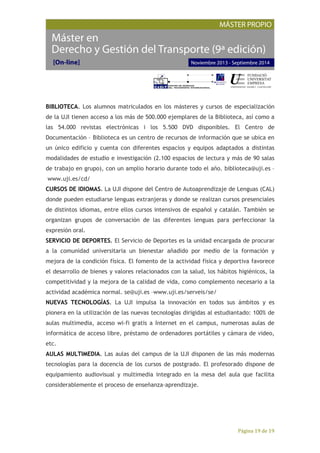 Página 19 de 19
BIBLIOTECA. Los alumnos matriculados en los másteres y cursos de especialización
de la UJI tienen acceso a los más de 500.000 ejemplares de la Biblioteca, así como a
las 54.000 revistas electrónicas i los 5.500 DVD disponibles. El Centro de
Documentación – Biblioteca es un centro de recursos de información que se ubica en
un único edificio y cuenta con diferentes espacios y equipos adaptados a distintas
modalidades de estudio e investigación (2.100 espacios de lectura y más de 90 salas
de trabajo en grupo), con un amplio horario durante todo el año. biblioteca@uji.es –
www.uji.es/cd/
CURSOS DE IDIOMAS. La UJI dispone del Centro de Autoaprendizaje de Lenguas (CAL)
donde pueden estudiarse lenguas extranjeras y donde se realizan cursos presenciales
de distintos idiomas, entre ellos cursos intensivos de español y catalán. También se
organizan grupos de conversación de las diferentes lenguas para perfeccionar la
expresión oral.
SERVICIO DE DEPORTES. El Servicio de Deportes es la unidad encargada de procurar
a la comunidad universitaria un bienestar añadido por medio de la formación y
mejora de la condición física. El fomento de la actividad física y deportiva favorece
el desarrollo de bienes y valores relacionados con la salud, los hábitos higiénicos, la
competitividad y la mejora de la calidad de vida, como complemento necesario a la
actividad académica normal. se@uji.es –www.uji.es/serveis/se/
NUEVAS TECNOLOGÍAS. La UJI impulsa la innovación en todos sus ámbitos y es
pionera en la utilización de las nuevas tecnologías dirigidas al estudiantado: 100% de
aulas multimedia, acceso wi-fi gratis a Internet en el campus, numerosas aulas de
informática de acceso libre, préstamo de ordenadores portátiles y cámara de video,
etc.
AULAS MULTIMEDIA. Las aulas del campus de la UJI disponen de las más modernas
tecnologías para la docencia de los cursos de postgrado. El profesorado dispone de
equipamiento audiovisual y multimedia integrado en la mesa del aula que facilita
considerablemente el proceso de enseñanza-aprendizaje.
 