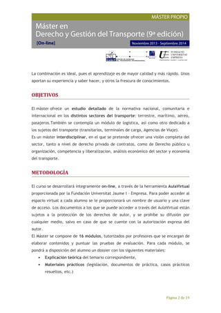 Página 2 de 19
La combinación es ideal, pues el aprendizaje es de mayor calidad y más rápido. Unos
aportan su experiencia y saber hacer, y otros la frescura de conocimientos.
OBJETIVOS
El máster ofrece un estudio detallado de la normativa nacional, comunitaria e
internacional en los distintos sectores del transporte: terrestre, marítimo, aéreo,
pasajeros.También se contempla un módulo de logística, así como otro dedicado a
los sujetos del transporte (transitarios, terminales de carga, Agencias de Viaje).
Es un máster interdisciplinar, en el que se pretende ofrecer una visión completa del
sector, tanto a nivel de derecho privado de contratos, como de Derecho público u
organización, competencia y liberalizacion, análisis económico del sector y economía
del transporte.
METODOLOGÍA
El curso se desarrollará íntegramente on-line, a través de la herramienta AulaVirtual
proporcionada por la Fundación Universitat Jaume I - Empresa. Para poder acceder al
espacio virtual a cada alumno se le proporcionará un nombre de usuario y una clave
de acceso. Los documentos a los que se puede acceder a través del AulaVirtual están
sujetos a la protección de los derechos de autor, y se prohíbe su difusión por
cualquier medio, salvo en caso de que se cuente con la autorización expresa del
autor.
El Máster se compone de 16 módulos, tutorizados por profesores que se encargan de
elaborar contenidos y puntuar las pruebas de evaluación. Para cada módulo, se
pondrá a disposición del alumno un dossier con los siguientes materiales:
• Explicación teórica del temario correspondiente,
• Materiales prácticos (legislación, documentos de práctica, casos prácticos
resueltos, etc.)
 