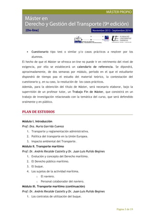 Página 3 de 19
• Cuestionario tipo test o similar y/o casos prácticos a resolver por los
alumnos.
El hecho de que el Máster se ofrezca on-line no puede ir en retrimento del nivel de
exigencia, por ello se establecerá un calendario de referencia. Se dipondrá,
aproximadamente, de dos semanas por módulo, período en el que el estudiante
dispondrá de tiempo paa el estudio del material teórico, la contestación del
cuestionario y, en su caso, la resolución de los casos prácticos.
Además, para la obtención del título de Máster, será necesario elaborar, bajo la
supervisión de un profesor tutor, un Trabajo Fin de Máster, que consistirá en un
trabajo de investigación relacionado con la temática del curso, que será defendido
oralmente y en público.
PLAN DE ESTUDIOS
Módulo I. Introducción
Prof: Dra. Nuria Garrido Cuenca
1. Transporte y reglamentación administrativa.
2. Política del transporte en la Unión Europea.
3. Impacto ambiental del Transporte.
Módulo II. Transporte marítimo
Prof: Dr. Andrés Recalde Castells y Dr. Juan Luis Pulido Begines
1. Evolución y concepto del Derecho marítimo.
2. El Derecho público marítimo.
3. El buque.
4. Los sujetos de la actividad marítima.
o El naviero.
o Personal colaborador del naviero.
Módulo III. Transporte marítimo (continuación)
Prof: Dr. Andrés Recalde Castells y Dr. Juan Luis Pulido Begines
1. Los contratos de utilización del buque.
 