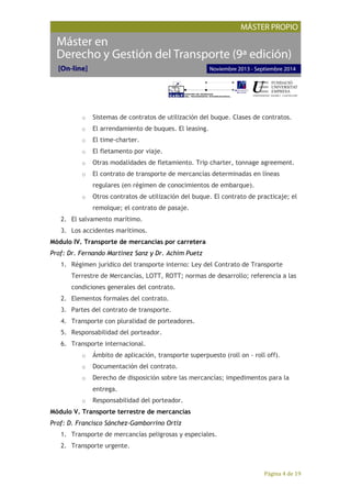 Página 4 de 19
o Sistemas de contratos de utilización del buque. Clases de contratos.
o El arrendamiento de buques. El leasing.
o El time-charter.
o El fletamento por viaje.
o Otras modalidades de fletamiento. Trip charter, tonnage agreement.
o El contrato de transporte de mercancías determinadas en líneas
regulares (en régimen de conocimientos de embarque).
o Otros contratos de utilización del buque. El contrato de practicaje; el
remolque; el contrato de pasaje.
2. El salvamento marítimo.
3. Los accidentes marítimos.
Módulo IV. Transporte de mercancías por carretera
Prof: Dr. Fernando Martínez Sanz y Dr. Achim Puetz
1. Régimen jurídico del transporte interno: Ley del Contrato de Transporte
Terrestre de Mercancías, LOTT, ROTT; normas de desarrollo; referencia a las
condiciones generales del contrato.
2. Elementos formales del contrato.
3. Partes del contrato de transporte.
4. Transporte con pluralidad de porteadores.
5. Responsabilidad del porteador.
6. Transporte internacional.
o Ámbito de aplicación, transporte superpuesto (roll on - roll off).
o Documentación del contrato.
o Derecho de disposición sobre las mercancías; impedimentos para la
entrega.
o Responsabilidad del porteador.
Módulo V. Transporte terrestre de mercancías
Prof: D. Francisco Sánchez-Gamborrino Ortiz
1. Transporte de mercancías peligrosas y especiales.
2. Transporte urgente.
 