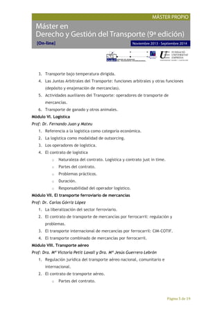 Página 5 de 19
3. Transporte bajo temperatura dirigida.
4. Las Juntas Arbitrales del Transporte: funciones arbitrales y otras funciones
(depósito y enajenación de mercancías).
5. Actividades auxiliares del Transporte: operadores de transporte de
mercancías.
6. Transporte de ganado y otros animales.
Módulo VI. Logística
Prof: Dr. Fernando Juan y Mateu
1. Referencia a la logística como categoría económica.
2. La logística como modalidad de outsorcing.
3. Los operadores de logística.
4. El contrato de logística
o Naturaleza del contrato. Logística y contrato just in time.
o Partes del contrato.
o Problemas prácticos.
o Duración.
o Responsabilidad del operador logístico.
Módulo VII. El transporte ferroviario de mercancías
Prof: Dr. Carlos Górriz López
1. La liberalización del sector ferroviario.
2. El contrato de transporte de mercancías por ferrocarril: regulación y
problemas.
3. El transporte internacional de mercancías por ferrocarril: CIM-COTIF.
4. El transporte combinado de mercancías por ferrocarril.
Módulo VIII. Transporte aéreo
Prof: Dra. Mª Victoria Petit Lavall y Dra. Mª Jesús Guerrero Lebrón
1. Regulación jurídica del transporte aéreo nacional, comunitario e
internacional.
2. El contrato de transporte aéreo.
o Partes del contrato.
 