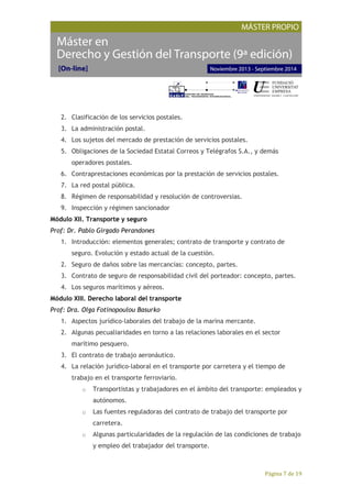 Página 7 de 19
2. Clasificación de los servicios postales.
3. La administración postal.
4. Los sujetos del mercado de prestación de servicios postales.
5. Obligaciones de la Sociedad Estatal Correos y Telégrafos S.A., y demás
operadores postales.
6. Contraprestaciones económicas por la prestación de servicios postales.
7. La red postal pública.
8. Régimen de responsabilidad y resolución de controversias.
9. Inspección y régimen sancionador
Módulo XII. Transporte y seguro
Prof: Dr. Pablo Girgado Perandones
1. Introducción: elementos generales; contrato de transporte y contrato de
seguro. Evolución y estado actual de la cuestión.
2. Seguro de daños sobre las mercancías: concepto, partes.
3. Contrato de seguro de responsabilidad civil del porteador: concepto, partes.
4. Los seguros marítimos y aéreos.
Módulo XIII. Derecho laboral del transporte
Prof: Dra. Olga Fotinopoulou Basurko
1. Aspectos jurídico-laborales del trabajo de la marina mercante.
2. Algunas pecualiaridades en torno a las relaciones laborales en el sector
marítimo pesquero.
3. El contrato de trabajo aeronáutico.
4. La relación jurídico-laboral en el transporte por carretera y el tiempo de
trabajo en el transporte ferroviario.
o Transportistas y trabajadores en el ámbito del transporte: empleados y
autónomos.
o Las fuentes reguladoras del contrato de trabajo del transporte por
carretera.
o Algunas particularidades de la regulación de las condiciones de trabajo
y empleo del trabajador del transporte.
 