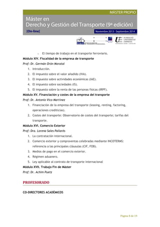 Página 8 de 19
o El tiempo de trabajo en el transporte ferroviario.
Módulo XIV. Fiscalidad de la empresa de transporte
Prof: Dr. Germán Orón Moratal
1. Introducción.
2. El impuesto sobre el valor añadido (IVA).
3. El impuesto sobre actividades económicas (IAE).
4. El impuesto sobre sociedades (IS).
5. El impuesto sobre la renta de las personas físicas (IRPF).
Módulo XV. Financiación y costes de la empresa del transporte
Prof: Dr. Antonio Vico Martínez
1. Financiación de la empresa del transporte (leasing, renting, factoring,
operaciones crediticias).
2. Costes del transporte: Observatorio de costes del transporte; tarifas del
transporte.
Módulo XVI. Comercio Exterior
Prof: Dra. Lorena Sales Pallarés
1. La contratación internacional.
2. Comercio exterior y compraventas celebradas mediante INCOTERMS:
referencia a las principales cláusulas (CIF, FOB).
3. Medios de pago en el comercio exterior.
4. Régimen aduanero.
5. Ley aplicable al contrato de transporte internacional
Módulo XVII. Trabajo Fin de Máster
Prof: Dr. Achim Puetz
PROFESORADO
CO-DIRECTORES ACADÉMICOS
 