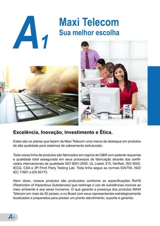 A1                           Maxi Telecom
                              Sua melhor escolha




 Excelência, Inovação, Investimento e Ética.
 Estes são os pilares que fazem da Maxi Telecom uma marca de destaque em produtos
 de alta qualidade para sistemas de cabeamento estruturado.

 Toda nossa linha de produtos são fabricados em regime de O&M com patente requerida
 e qualidade total assegurada em seus processos de fabricação através dos certifi-
 cados internacionais de qualidade ISO 9001:2000, UL Listed, ETL Verified, ISO 9002,
 IECQ, CSA e 3P-Third Party Testing Lab. Toda linha segue as normas EIA/TIA, ISO/
 IEC 11801 e EN 50173.

 Alem disso, nossos produtos são produzidos conforme as especificações RoHS
 (Restriction of Hazardous Substances) que restringe o uso de substâncias nocivas ao
 meio ambiente e aos seres humanos. O que garante a presença dos produtos MAXI
 Telecom em mais de 50 países, e no Brasil com seus representantes estrategicamente
 localizados e preparados para prestar um pronto atendimento, suporte e garantia.




A1
 