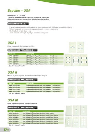 Espelho – USA
  Dimensões: 70 x 115mm
  Todas as séries são fornecidas com sistema de marcação.
  O formato da cabeça do parafuso diferencia o acabamento.

  CARACTERÍSTICAS
  ●   É apropriada para instalação modular e pode ser usada no subsistema de distribuição na estação de trabalho.
  ●   Moldura incorporada torna-o conveniente para ser instalado e melhora o acabamento.
  ●   Identificação de porta de dados e voz.
  ●   Janela deslizante com função de proteger os módulos contra poeira




  USA I
  Placas integradas de fácil instalação com ícone


  INFORMAÇÃO PARA PEDIDO

      PART NO.                     DESCRIÇÃO
      MAXI - US1-1WH               USA I Espelho Ângulo-Reto com ícone 1 Porta, Branco
      MAXI - US1-2WH               USA I Espelho Ângulo-Reto com ícone 2 Porta, Branco
      MAXI - US1-3WH               USA I Espelho Ângulo-Reto com ícone 3 Porta, Branco
      MAXI - US1-4WH               USA I Espelho Ângulo-Reto com ícone 4 Porta, Branco
      MAXI - US1-6WH               USA I Espelho Ângulo-Reto com ícone 5 Porta, Branco
      Cor: WH: Branco IV: Marfim




  USA II
  Módulos de placas de parede, desenhadas com Portas tipo: “snap-in”.


  INFORMAÇÃO PARA PEDIDO

      PART NO.                     DESCRIÇÃO
      MAXI - US2A-1WH              USA II Espelho Ângulo-Reto com janela 45º 1 Porta, Branco
      MAXI - US2A-2WH              USA II Espelho Ângulo-Reto com janela 45º 2 Porta, Branco
      MAXI - US2V-1WH              USA II Espelho Ângulo-Reto com janela 90º 1 Porta, Branco
      MAXI - US2V-2WH              USA II Espelho Ângulo-Reto com janela 90º 2 Porta, Branco
      Cor: WH: Branco IV: Marfim




  USA III
  Placas integradas, com ícone, compacta e elegante.


  INFORMAÇÃO PARA PEDIDO

      PART NO.              DESCRIÇÃO
      MAXI - US3-0WH        USA III Espelho Ângulo-Reto sem ícone, cego, Branco
      MAXI - US3-1WH        USA III Espelho Ângulo-Reto sem ícone, cego 1 Porta, Branco
      MAXI - US3-2WH        USA III Espelho Ângulo-Reto sem ícone, cego 2 Porta, Branco
      MAXI - US3-3WH        USA III Espelho Ângulo-Reto sem ícone, cego 3 Porta, Branco
      MAXI - US3-4WH        USA III Espelho Ângulo-Reto sem ícone, cego 4 Porta, Branco
      MAXI - US3-6WH        USA III Espelho Ângulo-Reto sem ícone, cego 6 Porta, Branco
      Cor: WH: Branco IV: Marfim



D
A11
 
