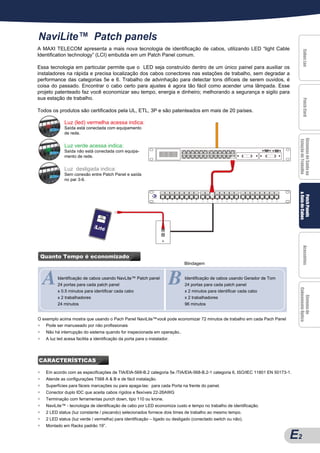 NaviLite™ Patch panels
A MAXI TELECOM apresenta a mais nova tecnologia de identificação de cabos, utilizando LED “light Cable




                                                                                                                                     Cabos Lan
                                                                                                                                     Cabos Lan
                                                                                                                                     Cabos Lan
                                                                                                                                     Cabos Lan
                                                                                                                                     Cabos Lan
Identification technology” (LCI) embutida em um Patch Panel comum.

Essa tecnologia em particular permite que o LED seja construído dentro de um único painel para auxiliar os
instaladores na rápida e precisa localização dos cabos conectores nas estações de trabalho, sem degradar a
performance das categorias 5e e 6. Trabalho de advinhação para detectar tons difíceis de serem ouvidos, é
coisa do passado. Encontrar o cabo certo para ajustes é agora tão fácil como acender uma lâmpada. Esse
projeto patenteado faz você economizar seu tempo, energia e dinheiro; melhorando a segurança e sigilo para
sua estação de trabalho.




                                                                                                                                     Patch Cord
                                                                                                                                     Patch Cord
                                                                                                                                     Patch Cord
                                                                                                                                     Patch Cord
                                                                                                                                     Patch Cord
Todos os produtos são certificados pela UL, ETL, 3P e são patenteados em mais de 20 países.

               Luz (led) vermelha acessa indica:
               Saída está conectada com equipamento
               de rede.




                                                                                                                                 Sistemas de Saída na
                                                                                                                                 Sistemas de Saída na
                                                                                                                                 Sistemas de Saída na
                                                                                                                                 Sistemas de Saída na
                                                                                                                                 Sistemas de Saída na
                                                                                                                                 Estação de Trabalho
               Luz verde acessa indica:
               Saída não está conectada com equipa-
               mento de rede.


               Luz desligada indica:
               Sem conexão entre Patch Panel e saída
               no par 3-6.




                                                                                                                                 & Guia de Cabos
                                                                                                                                  Patch Panels
                                                                                                                                  Patch Panels
                                                                                                                                  Patch Panels
                                                                                                                                  Patch Panels
                                                                                                                                  Patch Panels
                                                                                                                                     Acessórios
                                                                                                                                     Acessórios
                                                                                                                                     Acessórios
                                                                                                                                     Acessórios
                                                                                                                                     Acessórios
    Quanto Tempo é economizado



A
A                                                                       B
                                                                             Blindagem


           Identificação de cabos usando NavLite™ Patch panel                Identificação de cabos usando Gerador de Tom
           24 portas para cada patch panel                                   24 portas para cada patch panel


                                                                                                                                 Cabeamento Óptico
           x 0.5 minutos para identificar cada cabo                          x 2 minutos para identificar cada cabo


                                                                                                                                    Sistema de
                                                                                                                                    Sistema de
                                                                                                                                    Sistema de
                                                                                                                                    Sistema de
                                                                                                                                    Sistema de
           x 2 trabalhadores                                                 x 2 trabalhadores
           24 minutos                                                        96 minutos


O exemplo acima mostra que usando o Pach Panel NaviLite™você pode economizar 72 minutos de trabalho em cada Pach Panel
                                                             po
●   Pode ser manuseado por não profissionais
●    Não há interrupção do sistema quando for inspecionada em operação..
●    A luz led acesa facilita a identificação da porta para o instalador.




CARACTERÍSTICAS

●    Em acordo com as especificações de TIA/EIA-568-B.2 categoria 5e /TIA/EIA-568-B.2-1 categoria 6, ISO/IEC 11801 EN 50173-1.
●    Atende as configurações T568 A & B e de fácil instalação.
●    Superfícies para fáceis marcações ou para apaga-las: para cada Porta na frente do painel.
●    Conector duplo IDC que aceita cabos rígidos e flexíveis 22-26AWG
●    Terminação com ferramentas punch down, tipo 110 ou krone.
●    NaviLite™ - tecnologia de identificação de cabo por LED economiza custo e tempo no trabalho de identificação.
●    2 LED status (luz constante / piscando) selecionados fornece dois times de trabalho ao mesmo tempo.
●    2 LED status (luz verde / vermelha) para identificação – ligado ou desligado (conectado switch ou não).
●    Montado em Racks padrão 19”.

                                                                                                                             E2
                                                                                                                             A2
 