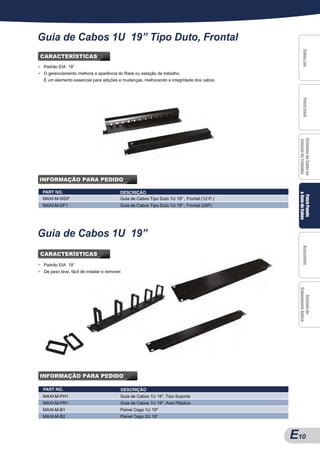 Guia de Cabos 1U 19” Tipo Duto, Frontal




                                                                                                      Cabos Lan
                                                                                                      Cabos Lan
                                                                                                      Cabos Lan
                                                                                                      Cabos Lan
CARACTERÍSTICAS
●   Padrão EIA 19”
●   O gerenciamento melhora a aparência do Rack ou estação de trabalho.
    É um elemento essencial para adições e mudanças, melhorando a integridade dos cabos.




                                                                                                      Patch Cord
                                                                                                      Patch Cord
                                                                                                      Patch Cord
                                                                                                      Patch Cord
                                                                                                  Sistemas de Saída na
                                                                                                  Sistemas de Saída na
                                                                                                  Sistemas de Saída na
                                                                                                  Sistemas de Saída na
                                                                                                  Estação de Trabalho
INFORMAÇÃO PARA PEDIDO

    PART NO.                                 DESCRIÇÃO




                                                                                                  & Guia de Cabos
                                                                                                   Patch Panels
                                                                                                   Patch Panels
                                                                                                   Patch Panels
                                                                                                   Patch Panels
    MAXI-M-WDF                               Guia de Cabos Tipo Duto 1U 19" , Frontal (12 P.)
    MAXI-M-DF1                               Guia de Cabos Tipo Duto 1U 19" , Frontal (25P)




Guia de Cabos 1U 19”




                                                                                                      Acessórios
                                                                                                      Acessórios
                                                                                                      Acessórios
                                                                                                      Acessórios
CARACTERÍSTICAS
●   Padrão EIA 19”
●   De peso leve, fácil de instalar e remover.




                                                                                                  Cabeamento Óptico
                                                                                                     Sistema de
                                                                                                     Sistema de
                                                                                                     Sistema de
                                                                                                     Sistema de




INFORMAÇÃO PARA PEDIDO

    PART NO.                                 DESCRIÇÃO
    MAXI-M-PH1                               Guia de Cabos 1U 19", Tipo Suporte
    MAXI-M-PR1                               Guia de Cabos 1U 19", Anel Plástico
    MAXI-M-B1                                Painel Cego 1U 19"
    MAXI-M-B2                                Painel Cego 2U 19"



                                                                                                E 10
                                                                                                A10
 