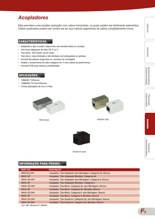 Acopladores




                                                                                                            Cabos Lan
                                                                                                            Cabos Lan
                                                                                                            Cabos Lan
                                                                                                            Cabos Lan
Eles permitem uma simples operação com cabos horizontais, os quais podem ser facilmente estendidos.




                                                                                                            Cabos Lan
Cabos quebrados podem ser unidos ser ter que colocar segmentos de cabos completamente novos.



CARACTERÍSTICAS
FEATURES
●   Adaptador e tipo cruzado: disponíveis nas versões direta ou cruzada.




                                                                                                            Patch Cord
                                                                                                            Patch Cord
                                                                                                            Patch Cord
                                                                                                            Patch Cord
                                                                                                            Patch Cord
●   Une duas categorias de cabo 5e, 5 ou 3.
●   Tipo bloco: IDC Duplo, punch down.
●   Tipo bloco: caixa blindada e não blindada com abraçadeira ou grampo.
●   Incluído fita adesiva dupla face ou parafuso de montagem
●   Amplia o comprimento do cabo categoria 5e / 6 sem perda de performance
●   Formato PCB para máxima confiabilidade




                                                                                                        Sistemas de Saída na
                                                                                                        Sistemas de Saída na
                                                                                                        Sistemas de Saída na
                                                                                                        Sistemas de Saída na
                                                                                                        Sistemas de Saída na
                                                                                                        Estação de Trabalho
                                                                                                         Estação de Trabalho
APLICAÇÕES
●   10BASE-T Ethernet.
●   100BASE-TX Fast Ethernet.
●   Outras aplicações de Voz e Vídeo.




                                                                                                        & Guia de Cabos
                                                                                                        & Guia de Cabos
                                                                                                         Patch Panels
                                                                                                         Patch Panels
                                                                                                         Patch Panels
                                                                                                         Patch Panels
                                                                                                          Patch Panels
                       Block type                                                      Adapter type




                                                                                                            Acessórios
                                                                                                            Acessórios
                                                                                                            Acessórios
                                                                                                            Acessórios
                                                                                                            Acessórios
                                                                                                        Cabeamento Óptico
                                                                                                        Cabeamento Óptico
                                                                                                           Sistema de
                                                                                                           Sistema de
                                                                                                           Sistema de
                                                                                                           Sistema de
                                                                                                            Sistema de
                                                            Keystone type




INFORMAÇÃO PARA PEDIDO

    PART NO.                     DESCRIÇÃO
    MAXI-EU-WH                      Acoplador, Tipo Adaptador sem Blindagem, Categoria 5e, Branco
    MAXI -EF                        Acoplador, Tipo Adaptador Blindado, Categoria 5e
    MAXI -6U-WH                     Acoplador, Tipo Adaptador sem Blindagem, Categoria 6, Branco
    MAXI -6F                        Acoplador, Tipo Adaptador Blindado, Categoria 6
    MAXI -EU-WH                     Acoplador, Tipo Bloco, Categoria 5e, sem Blindagem, Branco
    MAXI -EF                        Acoplador, Tipo Bloco, Categoria 5e, Blindado, Branco
    MAXI -6U-WH                     Acoplador, Tipo Bloco, Categoria 6, sem Blindagem, Branco
    MAXI -6F                        Acoplador, Tipo Bloco, Categoria 6, Blindado, Branco
    MAXI -EU-WH                     Acoplador, Tipo Keystone, Categoria 5e, sem Blindagem, Branco
    MAXI -6U-WH                     Acoplador, Tipo Keystone, Categoria 5e, Blindado, Branco
    Cor: WH: Branca IV: Marfim


                                                                                                      F
                                                                                                      A22
 