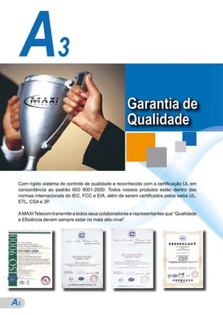 A3
                                                   Garantia de
                                                   Qualidade


 Com rígido sistema de controle de qualidade e reconhecido com a certificação UL em
 concordância ao padrão ISO 9001:2000. Todos nossos produtos estão dentro das
 normas internacionais do IEC, FCC e EIA, além de serem certificados pelos selos UL,
 ETL, CSA e 3P.

 A MAXI Telecom transmite a todos seus colaboradores e representantes que “Qualidade
 e Eficiência devem sempre estar no mais alto nível”.




A3
 