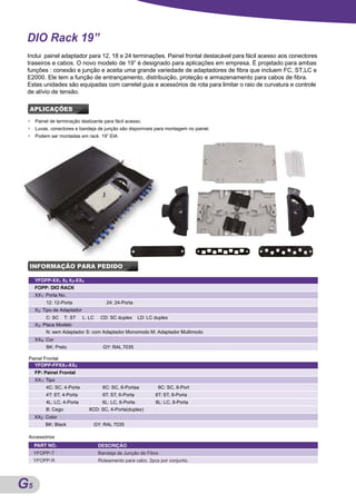 DIO Rack 19”
 Inclui painel adaptador para 12, 18 e 24 terminações. Painel frontal destacável para fácil acesso aos conectores
 traseiros e cabos. O novo modelo de 19” é designado para aplicações em empresa. É projetado para ambas
 funções : conexão e junção e aceita uma grande variedade de adaptadores de fibra que incluem FC, ST,LC e
 E2000. Ele tem a função de entrançamento, distribuição, proteção e armazenamento para cabos de fibra.
 Estas unidades são equipadas com carretel guia e acessórios de rota para limitar o raio de curvatura e controle
 de alívio de tensão.

 APLICAÇÕES
 ●   Painel de terminação deslizante para fácil acesso.
 ●   Luvas, conectores e bandeja de junção são disponíveis para montagem no painel.
 ●   Podem ser montadas em rack 19” EIA




 INFORMAÇÃO PARA PEDIDO

     YFOPP-XX1 X2 X3-XX4
     FOPP: DIO RACK
     XX1: Porta No.
          12: 12-Porta                  24: 24-Porta
     X2: Tipo de Adaptador
          C: SC     T: ST    L: LC    CD: SC duplex     LD: LC duplex
     X3: Placa Modelo
          N: sem Adaptador S: com Adaptador Monomodo M: Adaptador Multimodo
     XX4: Cor
          BK: Preto                    GY: RAL 7035

 Painel Frontal
   YFOPP-FPXX1-XX2
     FP: Painel Frontal
     XX1: Tipo
          4C: SC, 4-Porta             6C: SC, 6-Portaa            8C: SC, 8-Port
          4T: ST, 4-Porta             6T: ST, 6-Porta          8T: ST, 8-Porta
          4L: LC, 4-Porta             6L: LC, 6-Porta          8L: LC, 8-Porta
          B: Cego              8CD: SC, 4-Porta(duplex)
     XX2: Color
         BK: Black               GY: RAL 7035

 Accessórios
     PART NO.                        DESCRIÇÃO
     YFOPP-T                         Bandeja de Junção de Fibra
     YFOPP-R                         Roteamento para cabo, 2pcs por conjunto.




G5
A
 