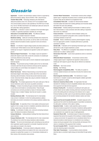 Glossário
Application      A system, the transmission method of which is supported by      Common Mode Transmission             A transmission scheme where voltages
telecommunications cabling. (Source ISO/IEC 11801 ) Asynchronous                 appear equal in magnitude and phase across a conductor pair,with respect
Transfer Mode (ATM)         Technology selected by the International             to ground. May also be referred to as longitudinal mode.
Telecommunications Union (ITU, formerly CCITT) for broadband ISDN.               Consolidation Point (CP)        A location for interconnection between
This communications protocol is also specified by The ATM Forum (Foster          horizontal cables that extend from building pathways and horizontal cables
City, CA) for 155 Mb/s transmission over twisted-pair cable and various bit      that extend into work area pathways.
rate optical fiber cabling applications.                                         Cross-connect      A facility enabling the termination of cables as well as
Attenuation       A reduction in power or amplitude of the transmitted signal.   their interconnection or cross-connection with other cabling or equipment.
In cables, it is generally expressed in decibels per unit length.                Also known as a distributor.
Attenuation to Crosstalk Ration (ACR)          The difference between            Cross-connection      A connection scheme between cabling runs,
attenuation and crosstalk measured in decibels.                                  subsystems and equipment using patch cords or jumpers that attach to
Backbone Cabling         Cable and connecting hardware that comprise the         connecting hardware on each end.
main and intermediate cross-connects, as well as cable runs that extend          Crosstalk     Noise or interference caused by electromagnetic coupling
between telecommunications closets, equipment rooms and entrance                 from one signal path to another. Crosstalk performance is generally
facilities.                                                                      expressed in decibels.
Balance       An indication of signal voltage equality and phase polarity on a   Decibel (dB)    A standard unit for expressing transmission gain or loss as
conductor pair. Perfect balance occurs when the signals across a                 derived from a ratio of signal amplitudes or power.
twisted-pair are equal in magnitude and opposite in phase with respect to        Delay Skew      The difference in propagation delay between the fastest and
ground.                                                                          slowest pair in a cable or cabling system.
Balanced Signal Transmission          Two voltages, equal and opposite in        Demarcation Point (DP)         A point where operational control or ownership
phase with respect to each other, across the conductors of a twisted-pair        changes.
(commonly referred to as tip and ring).                                          Differential Mode Transmission         A transmission scheme where
Balun     A transformer device used to convert unbalanced coaxial signals to     voltages appear equal in magnitude and opposite in phase across a
balanced signals.                                                                twisted-pair with respect to ground. May also be referred to as balanced
Bonding       The permanent joining of metallic parts to form an electrically    mode.
conductive path that will assure electrical continuity and the capacity to       Distributor    See Cross-connect.
conduct safely any current likely to be imposed on it. (Source                   Ducting     See Pathway.
ANSI/TIA/EIA-569-A)                                                              Electromagnetic Compatibility (EMC)           The ability of a system to
Break Test Access        Method of disconnecting a circuit that has been         minimize radiated emissions and maximize immunity from external noise
electrically bridged to allow testing on either side of the circuit without      sources.
disturbing cable terminations. Devices that provide break test access            Electromagnetic Interference (EMI)         The interference in signal
include: disconnect blocks, bridge clips, plug-on protection modules and         transmission or reception caused by electromagnetic radiation generated
plug-on patching devices.                                                        by other equipment or cabling.
Bridged Tap       The multiple appearances of the same cable pair or fiber at    Electronic Industries Alliance (EIA)       An organization that sets
several distribution points. Also known as parallel connections.                 standards for interfaces to ensure compatibility between data communica-
Bridging      A means of providing through connections between conductors        tions equipment and data terminal equipment.
or pairs that are terminated on connecting blocks. These through                 Entrance Facility (EF)     An entrance to a building for both public and
connections are commonly provided by means of individual metallic                private network service cables (including antennae) including the entrance
"bridging" clips or multiple "bridging" clips that are housed in a plastic       point at the building wall and continuing to the entrance room or space.
insulator.                                                                       Entrance facilities are often used to house electrical protection equipment
Building Distributor (BD)       The international term for intermediate          and connecting hardware for the transition between outdoor and indoor
cross-connect. A distributor in which the building backbone cable(s)             cable.
terminates and at which connections to the campus backbone cable(s) may          Equal Level Far-end Crosstalk (ELFEXT)           Crosstalk measured at the
be made.                                                                         opposite end from which the disturbing signal is transmitted normalized by
Bundled Cable         An assembly of two or more cables continuously bound       the attenuation contribution of the cable or cabling.
together to form a single unit prior to installation (sometimes referred to as   Equipment Cable      A cable or cable assembly used to connect
loomed, speed-wrap or whip cable constructions).                                 telecommunications equipment to horizontal or backbone cabling systems
Cabling       A combination of cables, wire, cords and connecting hardware       in the telecommunications closet and equipment room.Equipment cables
used in the telecommunications infrastructure.                                   are considered to be outside the scope of cablingstandards.
Campus Backbone           Cabling between buildings that share telecommuni-      Equipment Room (ER)        A centralized space for telecommunications
cations facilities.                                                              equipment that serves the occupants of the building or multiple buildings in
Campus Distributor (CD)         The international term for main crossconnect.    a campus environment. An equipment room is considered distinct from a
The distributor from which the campus backbone cable emanates.                   telecommunications closet because it is considered to be a building or
Channel       The end-to-end transmission path connecting any two points at      campus serving (as opposed to floor serving) facility and because of the
which application specific equipment is connected. Equipment and work            nature or complexity of the equipment that it contains.
area cables are included in the channel.                                         Far-end Crosstalk (FEXT)        Crosstalk measured at the opposite end from
Collapsed Backbone          A local area network configuration wherein           which the disturbing signal is transmitted.
bridging and routing functions are located at the main cross-connect and         Fiber Optic Transmission        A communications scheme whereby
accessed via optical fiber (usually 2 or 4). Concentrators (twisted-pair to      electrical data is converted to light energy and transmitted through optical
fiber) remain at the horizontal cross-connects.                                  fibers.
 