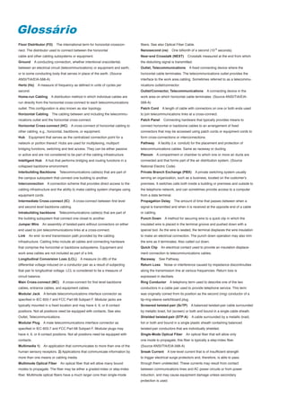 Glossário
Floor Distributor (FD)      The international term for horizontal crosscon-      fibers. See also Optical Fiber Cable.
nect. The distributor used to connect between the horizontal                     Nanosecond (ns)         One billionth of a second (10-9 seconds).
cable and other cabling subsystems or equipment.                                 Near-end Crosstalk (NEXT)          Crosstalk measured at the end from which
Ground       A conducting connection, whether intentional oraccidental,          the disturbing signal is transmitted.
between an electrical circuit (telecommunications) or equipment and earth,       Outlet, Telecommunications          A fixed connecting device where the
or to some conducting body that serves in place of the earth. (Source            horizontal cable terminates. The telecommunications outlet provides the
ANSI/TIA/EIA-568-A)                                                              interface to the work area cabling. Sometimes referred to as a telecommu-
Hertz (Hz)     A measure of frequency as defined in units of cycles per          nications outlet/connector.
second.                                                                          Outlet/Connector, Telecommunications             A connecting device in the
Home-run Cabling        A distribution method in which individual cables are     work area on which horizontal cable terminates. (Source ANSI/TIA/EIA-
run directly from the horizontal cross-connect to each telecommunications        569-A)
outlet. This configuration is also known as star topology.                       Patch Cord       A length of cable with connectors on one or both ends used
Horizontal Cabling       The cabling between and including the telecommu-        to join telecommunications links at a cross-connect.
nications outlet and the horizontal cross-connect.                               Patch Panel       Connecting hardware that typically provides means to
Horizontal Cross-connect (HC)         A cross-connect of horizontal cabling to   connect horizontal or backbone cables to an arrangement of fixed
other cabling, e.g., horizontal, backbone, or equipment.                         connectors that may be accessed using patch cords or equipment cords to
Hub    Equipment that serves as the centralized connection point for a           form cross-connections or interconnections.
network or portion thereof. Hubs are used for multiplexing, multiport            Pathway       A facility (i.e. conduit) for the placement and protection of
bridging functions, switching and test access. They can be either passive        telecommunications cables. Same as raceway or ducting.
or active and are not considered to be part of the cabling infrastructure.       Plenum        A compartment or chamber to which one or more air ducts are
Intelligent Hub      A hub that performs bridging and routing functions in a     connected and that forms part of the air distribution system. (Source
collapsed backbone environment.                                                  National Electric Code)
Interbuilding Backbone        Telecommunications cable(s) that are part of       Private Branch Exchange (PBX)           A private switching system usually
the campus subsystem that connect one building to another.                       serving an organization, such as a business, located on the customer's
Interconnection       A connection scheme that provides direct access to the     premises. It switches calls both inside a building or premises and outside to
cabling infrastructure and the ability to make cabling system changes using      the telephone network, and can sometimes provide access to a computer
equipment cords.                                                                 from a data terminal.
Intermediate Cross-connect (IC)        A cross-connect between first level       Propagation Delay        The amount of time that passes between when a
and second level backbone cabling.                                               signal is transmitted and when it is received at the opposite end of a cable
Intrabuilding backbone        Telecommunications cable(s) that are part of       or cabling.
the building subsystem that connect one closet to another.                       Punch Down         A method for securing wire to a quick clip in which the
Jumper Wire        An assembly of twisted-pairs without connectors on either     insulated wire is placed in the terminal groove and pushed down with a
end used to join telecommunications links at a cross-connect.                    special tool. As the wire is seated, the terminal displaces the wire insulation
Link   An end- to-end transmission path provided by the cabling                  to make an electrical connection. The punch down operation may also trim
infrastructure. Cabling links include all cables and connecting hardware         the wire as it terminates. Also called cut down.
that comprise the horizontal or backbone subsystems. Equipment and               Quick Clip      An electrical contact used to provide an insulation displace-
work area cables are not included as part of a link.                             ment connection to telecommunications cables.
Longitudinal Conversion Loss (LCL)          A measure (in dB) of the             Raceway        See Pathway.
differential voltage induced on a conductor pair as a result of subjecting       Return Loss       Noise or interference caused by impedance discontinuities
tbat pair to longitudinal voltage. LCL is considered to be a measure of          along the transmission line at various frequencies. Return loss is
circuit balance.                                                                 expressed in decibels.
Main Cross-connect (MC)         A cross-connect for first level backbone         Ring Conductor        A telephony term used to describe one of the two
cables, entrance cables, and equipment cables.                                   conductors in a cable pair used to provide telephone service. This term
Modular Jack       A female telecommunications interface connector as            was originally coined from its position as the second (ring) conductor of a
specified in IEC 603-7 and FCC Part 68 Subpart F. Modular jacks are              tip-ring-sleeve switchboard plug.
typically mounted in a fixed location and may have 4, 6, or 8 contact            Screened twisted-pair (ScTP)         A balanced twisted-pair cable surrounded
positions. Not all positions need be equipped with contacts. See also            by metallic braid, foil (screen) or both and bound in a single cable sheath.
Outlet, Telecommunications.                                                      Shielded twisted-pair (STP-A)         A cable surrounded by a metallic braid,
Modular Plug       A male telecommunications interface connector as              foil or both and bound in a single plastic sheath containing balanced
specified in IEC 603-7 and FCC Part 68 Subpart F. Modular plugs may              twisted-pair conductors that are individually shielded.
have 4, 6, or 8 contact positions. Not all positions need be equipped with       Single-Mode Optical Fiber         An optical fiber that will allow only
contacts.                                                                        one mode to propagate; this fiber is typically a step-index fiber.
Multimedia 1)      An application that communicates to more than one of the      (Source ANSI/TlA/EIA-568-A)
human sensory receptors. 2) Applications that communicate information by         Sneak Current       A Iow-level current that is of insufficient strength
more than one means or cabling media.                                            to trigger electrical surge protectors and, therefore, is able to pass
Multimode Optical Fiber        An optical fiber that will allow many bound       through them undetected. These currents may result from contact
modes to propagate. The fiber may be either a graded-index or step-index         between communications lines and AC power circuits or from power
fiber. Multimode optical fibers have a much larger core than single-mode         induction, and may cause equipment damage unless secondary
                                                                                 protection is used.
 