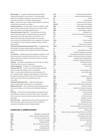 Star Topology 1)             A method of cabling each telecommunications                                      CPE..............................................................Customer premises equipment
outlet/connector directly to a cross-connect in a horizontal cabling                                          CSA...........................................................Canadian Standards Association
subsystem. 2) A method of cabling each cross-connect (HC and IC) to the                                       dB......................................................................................................Decibel
main cross-connect (MC) in a backbone cabling subsystem.                                                      EF........................................................................................ Entrance facility
Surge       A rapid rise in current or voltage, usually followed by a fall back to                            EIA...................................................................Electronic Industries Alliance
a normal level. Also referred to as transient.                                                                ELFEXT............................................................Equal level far-end crosstalk
Telecommunications                 Any transmission, emission or reception of signs,                          EMC................................................................Electromagnetic compatibility
signals, writings, images, sounds or information of any nature by cable,                                      EMI...................................................................Electromagnetic interference
radio, visual, optical or other electromagnetic systems.                                                      EMR......................................................................Electromagnetic radiation
Telecommunications Closet (TC)                       An enclosed space for housing                            ER.......................................................................................Equipment room
telecommunications equipment, cable terminations and crossconnect                                             FCC...................................................Federal Communications Commission
cabling used to serve work areas located on the same floor. The                                               FD.........................................................................................Floor distributor
telecommunications closet is the typical location of the horizontal                                           ft.............................................................................................................Feet
cross-connect and is considered distinct from an equipment room because                                       FEXT..................................................................................Far-end crosstalk
it is considered to be a floor serving (as opposed to building or campus                                      FTP.......................................................................................Foil twisted-pair
serving) facility.                                                                                            HC..........................................................................Horizontal cross-connect
Telecommunications Industry Association (TIA)                              An organization that               HVAC..............................................Heating, Ventilation and air conditioning
sets standards for cabling, pathways spaces, grounding, bonding,                                              Hz..........................................................................................................Hertz
administration, field testing and other aspects of the telecommunications                                     IC........................................................................Intermediate cross-connect
industry.                                                                                                     IDC.........................................................Insulation displacement connection
Tip Conductor            A telephony term used to describe the conductor of a pair                            IEC..............................................International Electrotechnical Commission
that is grounded at the central office when the line is idle. This term was                                   IEEE.....................................Institute of Electrical and Electronic Engineers
originally coined from its position as the first (tip) conductor of a tip-ring-                               ISDN......................................................Integrated Services Digital Network
sleeve switchboard plug.                                                                                      ISO......................................................International Standards Organization
Topology         The physical or logical layout of links and nodes in a network                               KTS............................................................................Key telephone system
These include star, ring and bus configurations.                                                              LAN.................................................................................Local area network
Transfer Impedance               A measure (in ) of shield effectiveness.                                     lbf.............................................................................................Pounds force
Transition Point (TP)             A location in the horizontal cabling subsystem                              lx..............................................................................................................Lux
where flat undercarpet cabling connects to round cabling.                                                     LEC...........................................................................Local exchange carrier
Trunk       A communication line between two switching systems. The                                           LED................................................................................Light emitting diode
term "switching systems" typically includes equipment in a central office                                     m...........................................................................................................Meter
(the telephone company) and PBXs. A tie trunk connects PBXs. Central                                          Mb/s.............................................................................Megabits per second
office trunks connect a PBX to the switching system at the                                                    MHz...............................................................................................Megahertz
central office.                                                                                               mm.................................................................................................Millimeter
Unshielded Twisted-Pair (UTP)                    A cable with multiple pairs of                               MC..................................................................................Main cross-connect
twisted insulated copper conductors bound in a single sheath.                                                 NEMA....................................National Electrical Manufacturers Association
Webbed Conductors                 The manufacturing process that physically binds                             NEXT...............................................................................Near-end crosstalk
the conductor insulation of the wire pairs of an unshielded twisted-pair                                      NFPA.....................................................National Fire Protection Association
cable.                                                                                                        PBX........................................................................Private branch exchange
Work Area          The area where horizontal cabling is connected to the work                                 PVC....................................................................................Polyvinyl chloride
area equipment by means of a telecommunication outlet. A station/desk                                         RF........................................................................................Radio frequency
which is served by a telecommunications outlet Sometimes referred to as a                                     RMS.................................................................................Rack mount space
work station.                                                                                                 SC................................................................................Subscriber connector
Work Area Cable             A cable assembly used to connect equipment to the                                 ScTP...........................................................................Screened twisted-pair
telecommunications outlet in the work area. Work area cables are                                              STP..............................................................................Shielded twisted-pair
considered to be outside the scope of cabling standards.                                                      TC.......................................................................Telecommunications closet
                                                                                                              TIA...............................................Telecommunications Industry Association
                                                                                                              TO........................................................................Telecommunications outlet
ACRONYMS & ABBREVIATIONS                                                                                      TP..........................................................................................Transition point
                                                                                                              TSB.................Telecommunication System Bulletin(TSB40-A) and (TSB67)
ACR..................................................................Attenuation-to-crosstalk ratio           UL.........................................................................Underwriters Laboratories
ANSI..................................................American National Standards Institute                   UPS..................................................................Uninterruptible power supply
ATM..................................................................Asynchronous transfer mode               UTP..........................................................................Unshielded twisted-pair
AWG..............................................................................American wire gauge          Vrms.........................................................................Volts root mean square
BD.....................................................................................Building distributor   WA.................................................................................................Work area
BFOC............................................................Bayonet Fiber Optic Connector                 X.............................................................................................Cross-connect
CD.....................................................................................Campus distributor     µ m...............................................................................Micron or micrometer
CP....................................................................................Consolidation point     Ω ............................................................................................................Ohm
ACR..................................................................Attenuation-to-crosstalk ratio           m.................................................................................................Nanometer
 