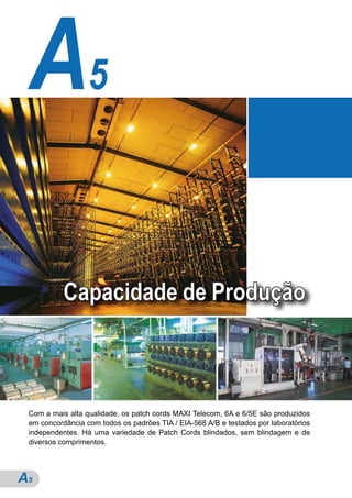 A5

           Capacidade de Produção



 Com a mais alta qualidade, os patch cords MAXI Telecom, 6A e 6/5E são produzidos
 em concordância com todos os padrões TIA / EIA-568 A/B e testados por laboratórios
 independentes. Há uma variedade de Patch Cords blindados, sem blindagem e de
 diversos comprimentos.




A5
 