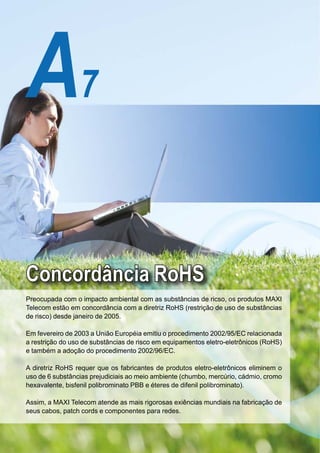 A7

 Concordância RoHS
 Preocupada com o impacto ambiental com as substâncias de ricso, os produtos MAXI
 Telecom estão em concordância com a diretriz RoHS (restrição de uso de substâncias
 de risco) desde janeiro de 2005.

 Em fevereiro de 2003 a União Européia emitiu o procedimento 2002/95/EC relacionada
 a restrição do uso de substâncias de risco em equipamentos eletro-eletrônicos (RoHS)
 e também a adoção do procedimento 2002/96/EC.

 A diretriz RoHS requer que os fabricantes de produtos eletro-eletrônicos eliminem o
 uso de 6 substâncias prejudiciais ao meio ambiente (chumbo, mercúrio, cádmio, cromo
 hexavalente, bisfenil polibrominato PBB e éteres de difenil polibrominato).

 Assim, a MAXI Telecom atende as mais rigorosas exiências mundiais na fabricação de
 seus cabos, patch cords e componentes para redes.


A7
 