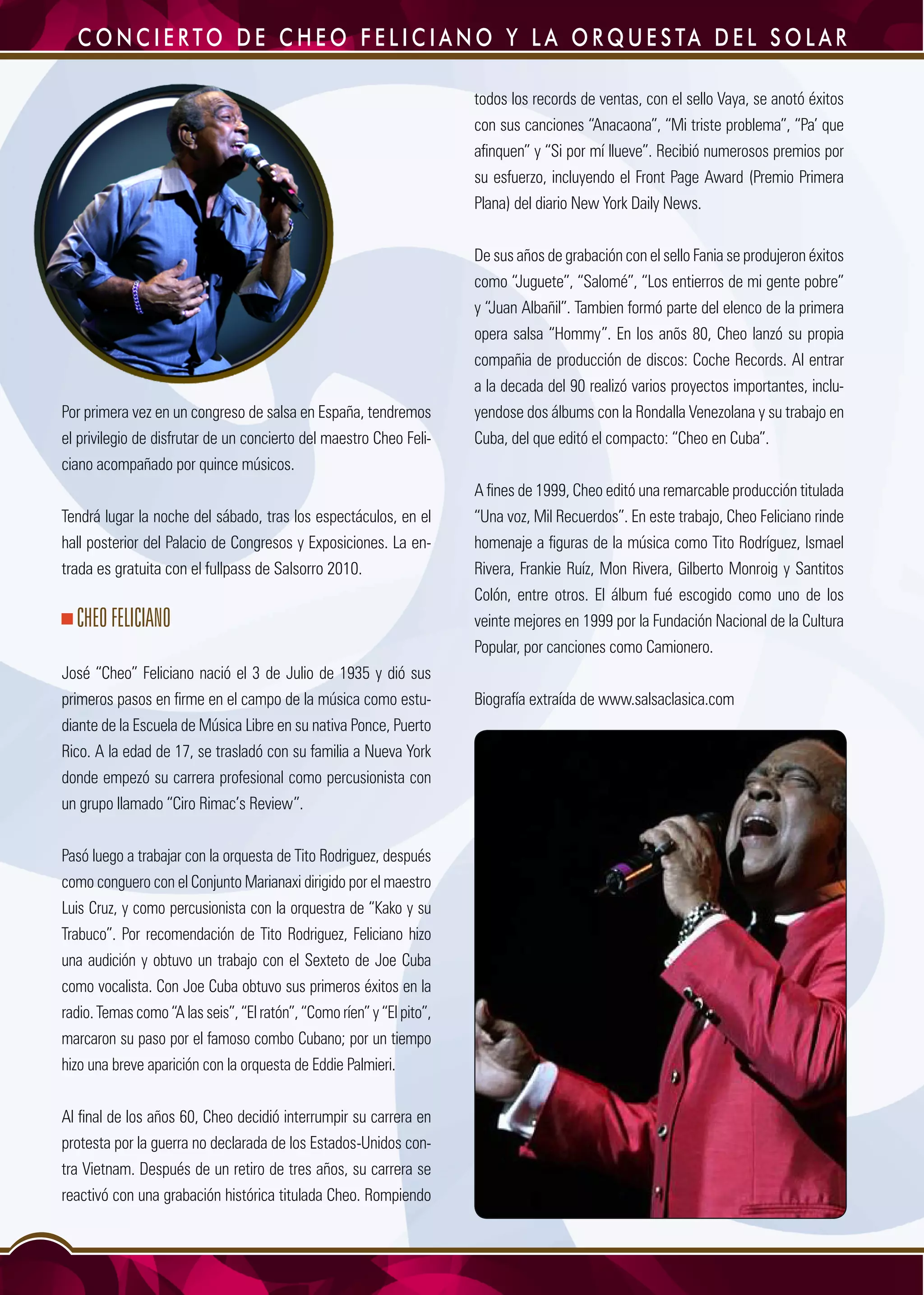 10
Por primera vez en un congreso de salsa en España, tendremos
el privilegio de disfrutar de un concierto del maestro Cheo Feli-
ciano acompañado por quince músicos.
Tendrá lugar la noche del sábado, tras los espectáculos, en el
hall posterior del Palacio de Congresos y Exposiciones. La en-
trada es gratuita con el fullpass de Salsorro 2010.
CHEOFELICIANO
José “Cheo” Feliciano nació el 3 de Julio de 1935 y dió sus
primeros pasos en firme en el campo de la música como estu-
diante de la Escuela de Música Libre en su nativa Ponce, Puerto
Rico. A la edad de 17, se trasladó con su familia a Nueva York
donde empezó su carrera profesional como percusionista con
un grupo llamado “Ciro Rimac’s Review”.
Pasó luego a trabajar con la orquesta de Tito Rodriguez, después
como conguero con el Conjunto Marianaxi dirigido por el maestro
Luis Cruz, y como percusionista con la orquestra de “Kako y su
Trabuco”. Por recomendación de Tito Rodriguez, Feliciano hizo
una audición y obtuvo un trabajo con el Sexteto de Joe Cuba
como vocalista. Con Joe Cuba obtuvo sus primeros éxitos en la
radio. Temas como “A las seis”, “El ratón”, “Como ríen” y “El pito”,
marcaron su paso por el famoso combo Cubano; por un tiempo
hizo una breve aparición con la orquesta de Eddie Palmieri.
Al final de los años 60, Cheo decidió interrumpir su carrera en
protesta por la guerra no declarada de los Estados-Unidos con-
tra Vietnam. Después de un retiro de tres años, su carrera se
reactivó con una grabación histórica titulada Cheo. Rompiendo
todos los records de ventas, con el sello Vaya, se anotó éxitos
con sus canciones “Anacaona”, “Mi triste problema”, “Pa’ que
afinquen” y “Si por mí llueve”. Recibió numerosos premios por
su esfuerzo, incluyendo el Front Page Award (Premio Primera
Plana) del diario New York Daily News.
De sus años de grabación con el sello Fania se produjeron éxitos
como “Juguete”, “Salomé”, “Los entierros de mi gente pobre”
y “Juan Albañil”. Tambien formó parte del elenco de la primera
opera salsa “Hommy”. En los anõs 80, Cheo lanzó su propia
compañia de producción de discos: Coche Records. Al entrar
a la decada del 90 realizó varios proyectos importantes, inclu-
yendose dos álbums con la Rondalla Venezolana y su trabajo en
Cuba, del que editó el compacto: “Cheo en Cuba”.
A fines de 1999, Cheo editó una remarcable producción titulada
“Una voz, Mil Recuerdos”. En este trabajo, Cheo Feliciano rinde
homenaje a figuras de la música como Tito Rodríguez, Ismael
Rivera, Frankie Ruíz, Mon Rivera, Gilberto Monroig y Santitos
Colón, entre otros. El álbum fué escogido como uno de los
veinte mejores en 1999 por la Fundación Nacional de la Cultura
Popular, por canciones como Camionero.
Biografía extraída de www.salsaclasica.com
C o n c i e r to d e C h e o F e l i c i a n o y L a O r q u e s ta d e l S o l a r
 