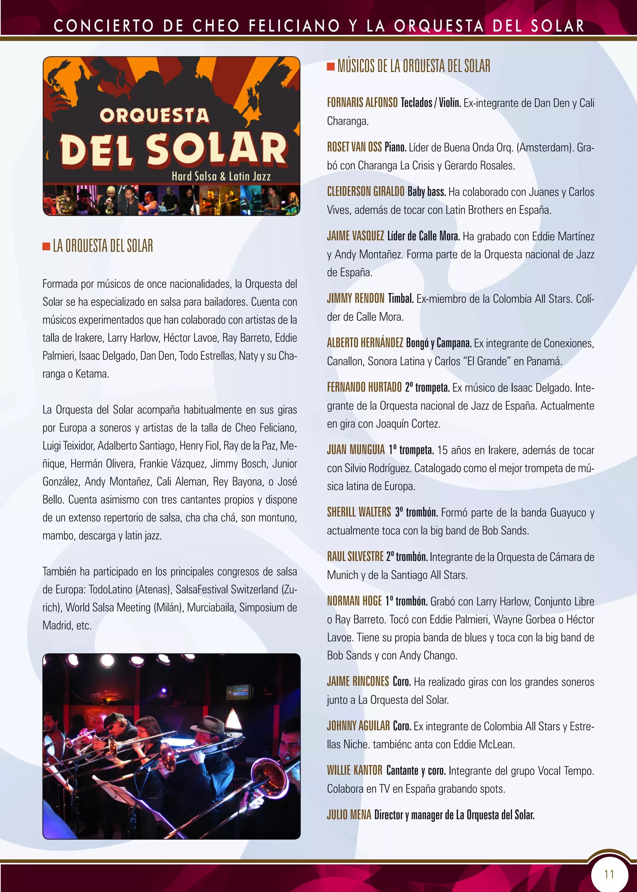 11
LAOrquestadelSolar
Formada por músicos de once nacionalidades, la Orquesta del
Solar se ha especializado en salsa para bailadores. Cuenta con
músicos experimentados que han colaborado con artistas de la
talla de Irakere, Larry Harlow, Héctor Lavoe, Ray Barreto, Eddie
Palmieri, Isaac Delgado, Dan Den, Todo Estrellas, Naty y su Cha-
ranga o Ketama.
La Orquesta del Solar acompaña habitualmente en sus giras
por Europa a soneros y artistas de la talla de Cheo Feliciano,
Luigi Teixidor, Adalberto Santiago, Henry Fiol, Ray de la Paz, Me-
ñique, Hermán Olivera, Frankie Vázquez, Jimmy Bosch, Junior
González, Andy Montañez, Cali Aleman, Rey Bayona, o José
Bello. Cuenta asimismo con tres cantantes propios y dispone
de un extenso repertorio de salsa, cha cha chá, son montuno,
mambo, descarga y latin jazz.
También ha participado en los principales congresos de salsa
de Europa: TodoLatino (Atenas), SalsaFestival Switzerland (Zu-
rich), World Salsa Meeting (Milán), Murciabaila, Simposium de
Madrid, etc.
MÚSICOSDELAORQUESTADELSOLAR
FORNARIS ALFONSO Teclados / Violín. Ex-integrante de Dan Den y Cali
Charanga.
ROSETVANOSS Piano.Líder de Buena Onda Orq. (Amsterdam). Gra-
bó con Charanga La Crisis y Gerardo Rosales.
CLEIDERSONGIRALDO Babybass.Ha colaborado con Juanes y Carlos
Vives, además de tocar con Latin Brothers en España.
JAIME VASQUEZ Líder de Calle Mora. Ha grabado con Eddie Martínez
y Andy Montañez. Forma parte de la Orquesta nacional de Jazz
de España.
JIMMY RENDON Timbal. Ex-miembro de la Colombia All Stars. Colí-
der de Calle Mora.
ALBERTOHERNÁNDEZ BongóyCampana.Ex integrante de Conexiones,
Canallon, Sonora Latina y Carlos “El Grande” en Panamá.
FERNANDO HURTADO 2º trompeta. Ex músico de Isaac Delgado. Inte-
grante de la Orquesta nacional de Jazz de España. Actualmente
en gira con Joaquín Cortez.
JUAN MUNGUIA 1º trompeta. 15 años en Irakere, además de tocar
con Silvio Rodríguez. Catalogado como el mejor trompeta de mú-
sica latina de Europa.
SHERILL WALTERS 3º trombón. Formó parte de la banda Guayuco y
actualmente toca con la big band de Bob Sands.
RAULSILVESTRE 2ºtrombón.Integrante de la Orquesta de Cámara de
Munich y de la Santiago All Stars.
NORMAN HOGE 1º trombón. Grabó con Larry Harlow, Conjunto Libre
o Ray Barreto. Tocó con Eddie Palmieri, Wayne Gorbea o Héctor
Lavoe. Tiene su propia banda de blues y toca con la big band de
Bob Sands y con Andy Chango.
JAIME RINCONES Coro. Ha realizado giras con los grandes soneros
junto a La Orquesta del Solar.
JOHNNYAGUILAR Coro.Ex integrante de Colombia All Stars y Estre-
llas Niche. tambiénc anta con Eddie McLean.
WILLIE KANTOR Cantante y coro. Integrante del grupo Vocal Tempo.
Colabora en TV en España grabando spots.
JULIO MENA Director y manager de La Orquesta del Solar.
C o n c i e r to d e C h e o F e l i c i a n o y L a O r q u e s ta d e l S o l a r
 