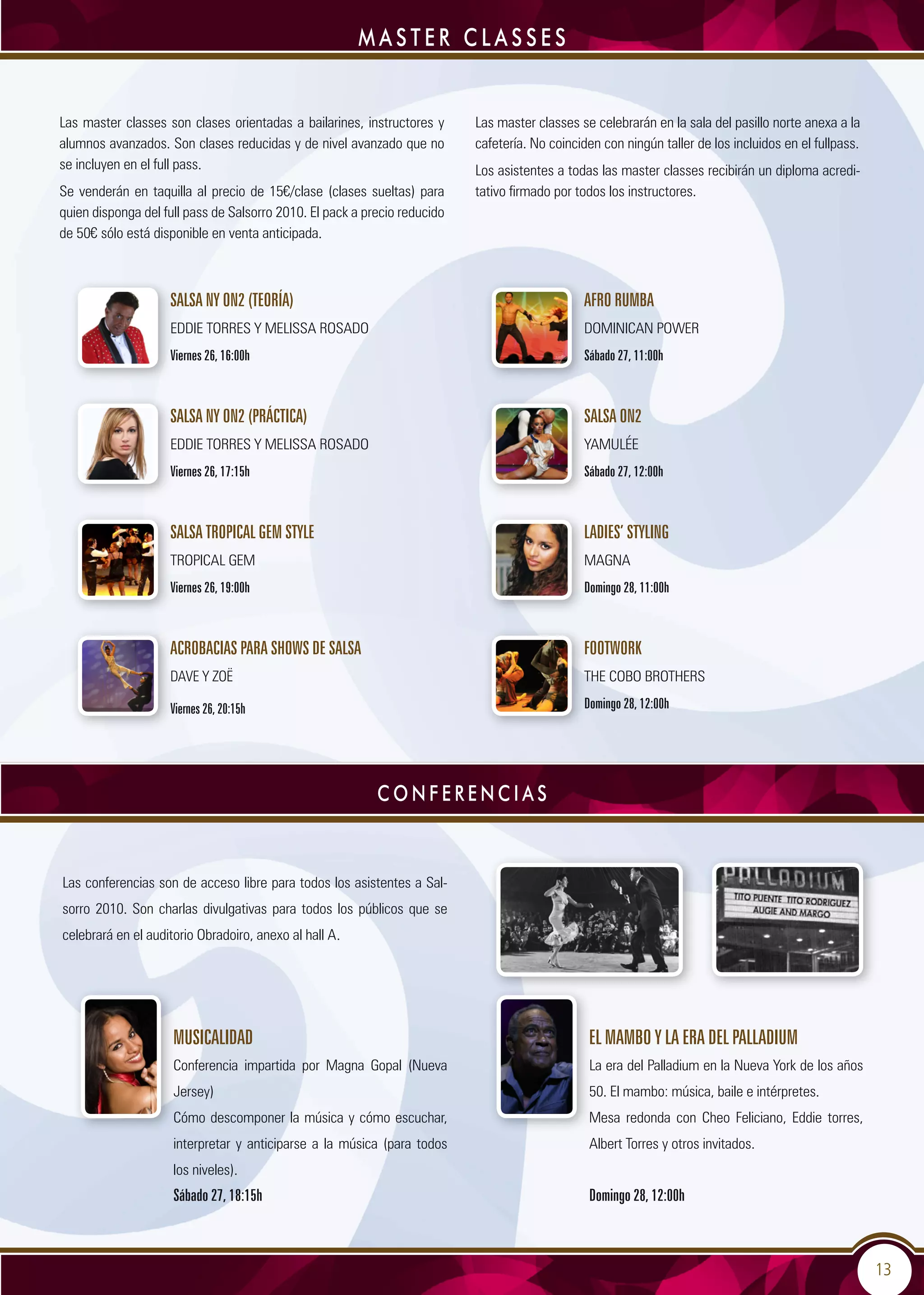 13
Las conferencias son de acceso libre para todos los asistentes a Sal-
sorro 2010. Son charlas divulgativas para todos los públicos que se
celebrará en el auditorio Obradoiro, anexo al hall A.
Musicalidad
Conferencia impartida por Magna Gopal (Nueva
Jersey)
Cómo descomponer la música y cómo escuchar,
interpretar y anticiparse a la música (para todos
los niveles).
Sábado 27, 18:15h
El Mambo y la era del Palladium
La era del Palladium en la Nueva York de los años
50. El mambo: música, baile e intérpretes.
Mesa redonda con Cheo Feliciano, Eddie torres,
Albert Torres y otros invitados.
Domingo 28, 12:00h
MASTER CLASSES
Las master classes son clases orientadas a bailarines, instructores y
alumnos avanzados. Son clases reducidas y de nivel avanzado que no
se incluyen en el full pass.
Se venderán en taquilla al precio de 15€/clase (clases sueltas) para
quien disponga del full pass de Salsorro 2010. El pack a precio reducido
de 50€ sólo está disponible en venta anticipada.
Las master classes se celebrarán en la sala del pasillo norte anexa a la
cafetería. No coinciden con ningún taller de los incluidos en el fullpass.
Los asistentes a todas las master classes recibirán un diploma acredi-
tativo firmado por todos los instructores.
C o n f e r e n c i a s
Salsa NY on2 (teoría)
Eddie Torres y Melissa Rosado
Viernes 26, 16:00h
Salsa NY on2 (práctica)
Eddie Torres y Melissa Rosado
Viernes 26, 17:15h
Salsa Tropical Gem Style
Tropical Gem
Viernes 26, 19:00h
Acrobacias para shows de salsa
Dave y Zoë
Viernes 26, 20:15h
Afro rumba
Dominican Power
Sábado 27, 11:00h
Salsa on2
Yamulée
Sábado 27, 12:00h
Ladies’ styling
Magna
Domingo 28, 11:00h
Footwork
The Cobo Brothers
Domingo 28, 12:00h
 