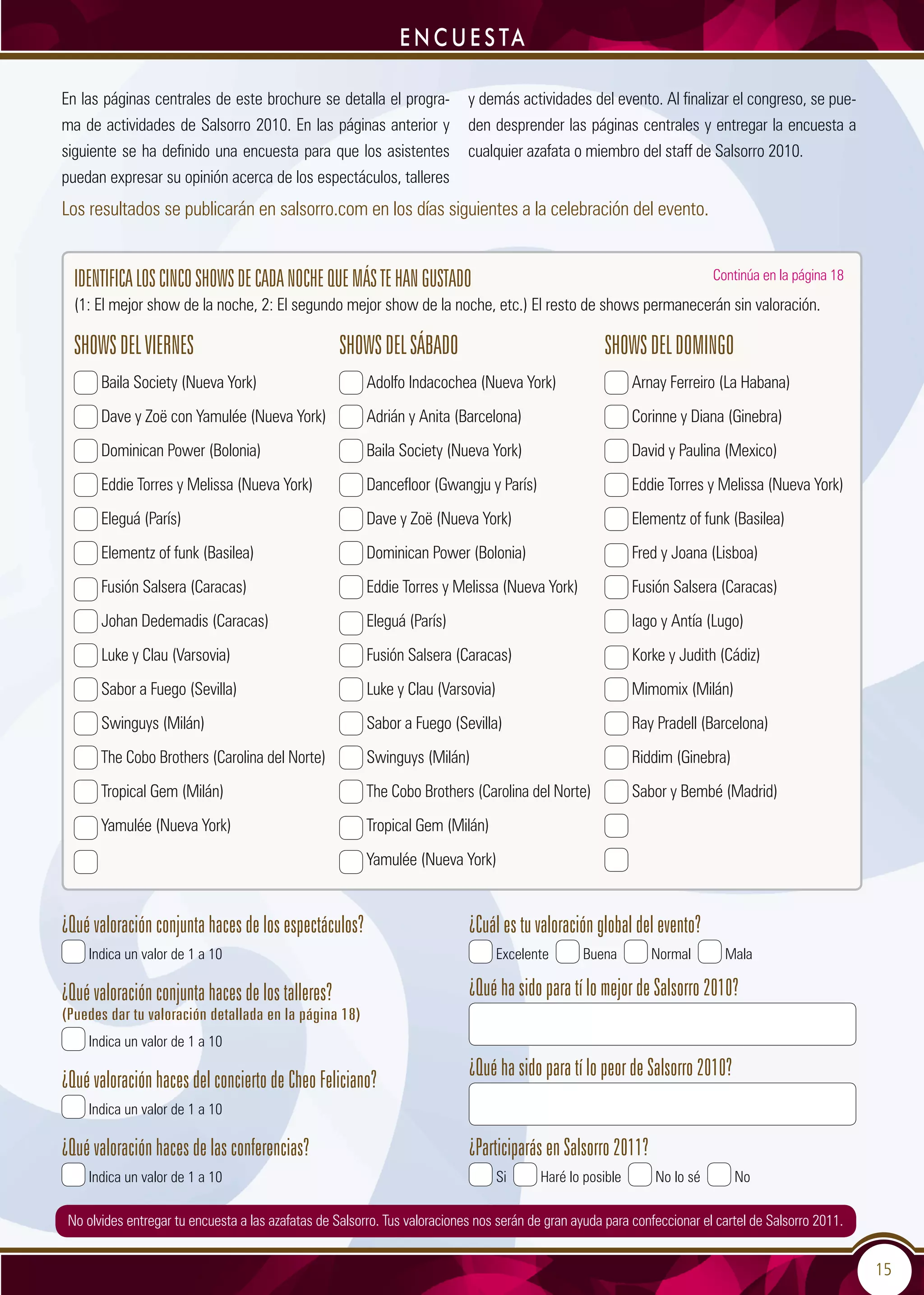15
e n c u e s ta
En las páginas centrales de este brochure se detalla el progra-
ma de actividades de Salsorro 2010. En las páginas anterior y
siguiente se ha definido una encuesta para que los asistentes
puedan expresar su opinión acerca de los espectáculos, talleres
y demás actividades del evento. Al finalizar el congreso, se pue-
den desprender las páginas centrales y entregar la encuesta a
cualquier azafata o miembro del staff de Salsorro 2010.
SHOWSDELVIERNES
Baila Society (Nueva York)
Dave y Zoë con Yamulée (Nueva York)
Dominican Power (Bolonia)
Eddie Torres y Melissa (Nueva York)
Eleguá (París)
Elementz of funk (Basilea)
Fusión Salsera (Caracas)
Johan Dedemadis (Caracas)
Luke y Clau (Varsovia)
Sabor a Fuego (Sevilla)
Swinguys (Milán)
The Cobo Brothers (Carolina del Norte)
Tropical Gem (Milán)
Yamulée (Nueva York)
SHOWSDELSÁBADO
Adolfo Indacochea (Nueva York)
Adrián y Anita (Barcelona)
Baila Society (Nueva York)
Dancefloor (Gwangju y París)
Dave y Zoë (Nueva York)
Dominican Power (Bolonia)
Eddie Torres y Melissa (Nueva York)
Eleguá (París)
Fusión Salsera (Caracas)
Luke y Clau (Varsovia)
Sabor a Fuego (Sevilla)
Swinguys (Milán)
The Cobo Brothers (Carolina del Norte)
Tropical Gem (Milán)
Yamulée (Nueva York)
SHOWSDELDOMINGO
Arnay Ferreiro (La Habana)
Corinne y Diana (Ginebra)
David y Paulina (Mexico)
Eddie Torres y Melissa (Nueva York)
Elementz of funk (Basilea)
Fred y Joana (Lisboa)
Fusión Salsera (Caracas)
Iago y Antía (Lugo)
Korke y Judith (Cádiz)
Mimomix (Milán)
Ray Pradell (Barcelona)
Riddim (Ginebra)
Sabor y Bembé (Madrid)
Los resultados se publicarán en salsorro.com en los días siguientes a la celebración del evento.
Identificaloscincoshowsdecadanochequemástehangustado
(1: El mejor show de la noche, 2: El segundo mejor show de la noche, etc.) El resto de shows permanecerán sin valoración.
¿Qué valoración conjunta haces de los espectáculos?
Indica un valor de 1 a 10
¿Qué valoración conjunta haces de los talleres?
(Puedes dar tu valoración detallada en la página 18)
Indica un valor de 1 a 10
¿Qué valoración haces del concierto de Cheo Feliciano?
Indica un valor de 1 a 10
¿Qué valoración haces de las conferencias?
Indica un valor de 1 a 10
¿Cuál es tu valoración global del evento?
Excelente Buena Normal Mala
¿Qué ha sido para tí lo mejor de Salsorro 2010?
¿Qué ha sido para tí lo peor de Salsorro 2010?
¿Participarás en Salsorro 2011?
Si Haré lo posible No lo sé No
Continúa en la página 18
No olvides entregar tu encuesta a las azafatas de Salsorro. Tus valoraciones nos serán de gran ayuda para confeccionar el cartel de Salsorro 2011.
 