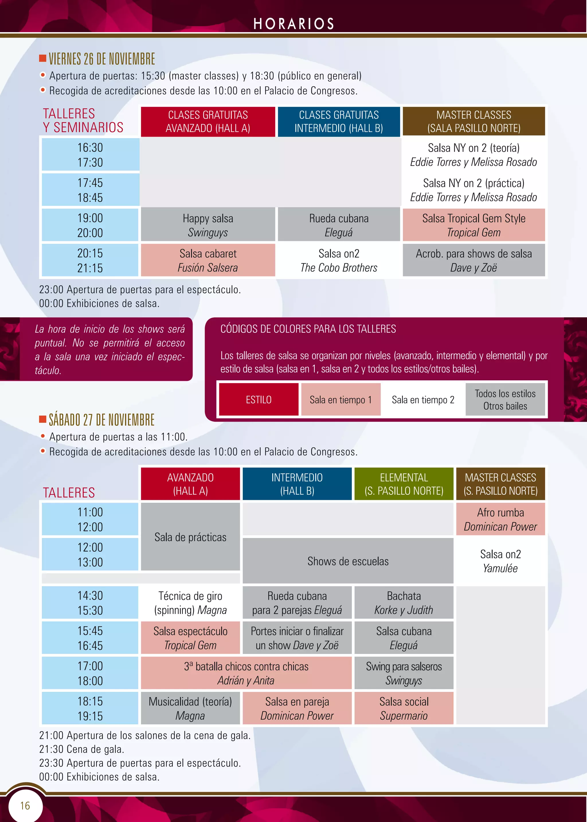 16
HORARIOS
23:00 Apertura de puertas para el espectáculo.
00:00 Exhibiciones de salsa.
SÁBADO 27 DE NOVIEMBRE
• Apertura de puertas a las 11:00.
• Recogida de acreditaciones desde las 10:00 en el Palacio de Congresos.
AVANZADO
(HALL A)
INTERMEDIO
(HALL B)
ELEMENTAL
(S. PASILLO NORTE)
MASTER CLASSES
(S. PASILLO NORTE)
11:00
12:00
Sala de prácticas
Afro rumba
Dominican Power
12:00
13:00 Shows de escuelas
Salsa on2
Yamulée
14:30
15:30
Técnica de giro
(spinning) Magna
Rueda cubana
para 2 parejas Eleguá
Bachata
Korke y Judith
15:45
16:45
Salsa espectáculo
Tropical Gem
Portes iniciar o finalizar
un show Dave y Zoë
Salsa cubana
Eleguá
17:00
18:00
3ª batalla chicos contra chicas
Adrián y Anita
Swing para salseros
Swinguys
18:15
19:15
Musicalidad (teoría)
Magna
Salsa en pareja
Dominican Power
Salsa social
Supermario
21:00 Apertura de los salones de la cena de gala.
21:30 Cena de gala.
23:30 Apertura de puertas para el espectáculo.
00:00 Exhibiciones de salsa.
CLASES GRATUITAS
AVANZADO (HALL A)
CLASES GRATUITAS
INTERMEDIO (HALL B)
MASTER CLASSES
(SALA PASILLO NORTE)
16:30
17:30
Salsa NY on 2 (teoría)
Eddie Torres y Melissa Rosado
17:45
18:45
Salsa NY on 2 (práctica)
Eddie Torres y Melissa Rosado
19:00
20:00
Happy salsa
Swinguys
Rueda cubana
Eleguá
Salsa Tropical Gem Style
Tropical Gem
20:15
21:15
Salsa cabaret
Fusión Salsera
Salsa on2
The Cobo Brothers
Acrob. para shows de salsa
Dave y Zoë
VIERNES 26 DE NOVIEMBRE
• Apertura de puertas: 15:30 (master classes) y 18:30 (público en general)
• Recogida de acreditaciones desde las 10:00 en el Palacio de Congresos.
ESTILO Sala en tiempo 1 Sala en tiempo 2
Todos los estilos
Otros bailes
TALLERES
Y SEMINARIOS
TALLERES
CÓDIGOS DE COLORES PARA LOS TALLERES
Los talleres de salsa se organizan por niveles (avanzado, intermedio y elemental) y por
estilo de salsa (salsa en 1, salsa en 2 y todos los estilos/otros bailes).
La hora de inicio de los shows será
puntual. No se permitirá el acceso
a la sala una vez iniciado el espec-
táculo.
 