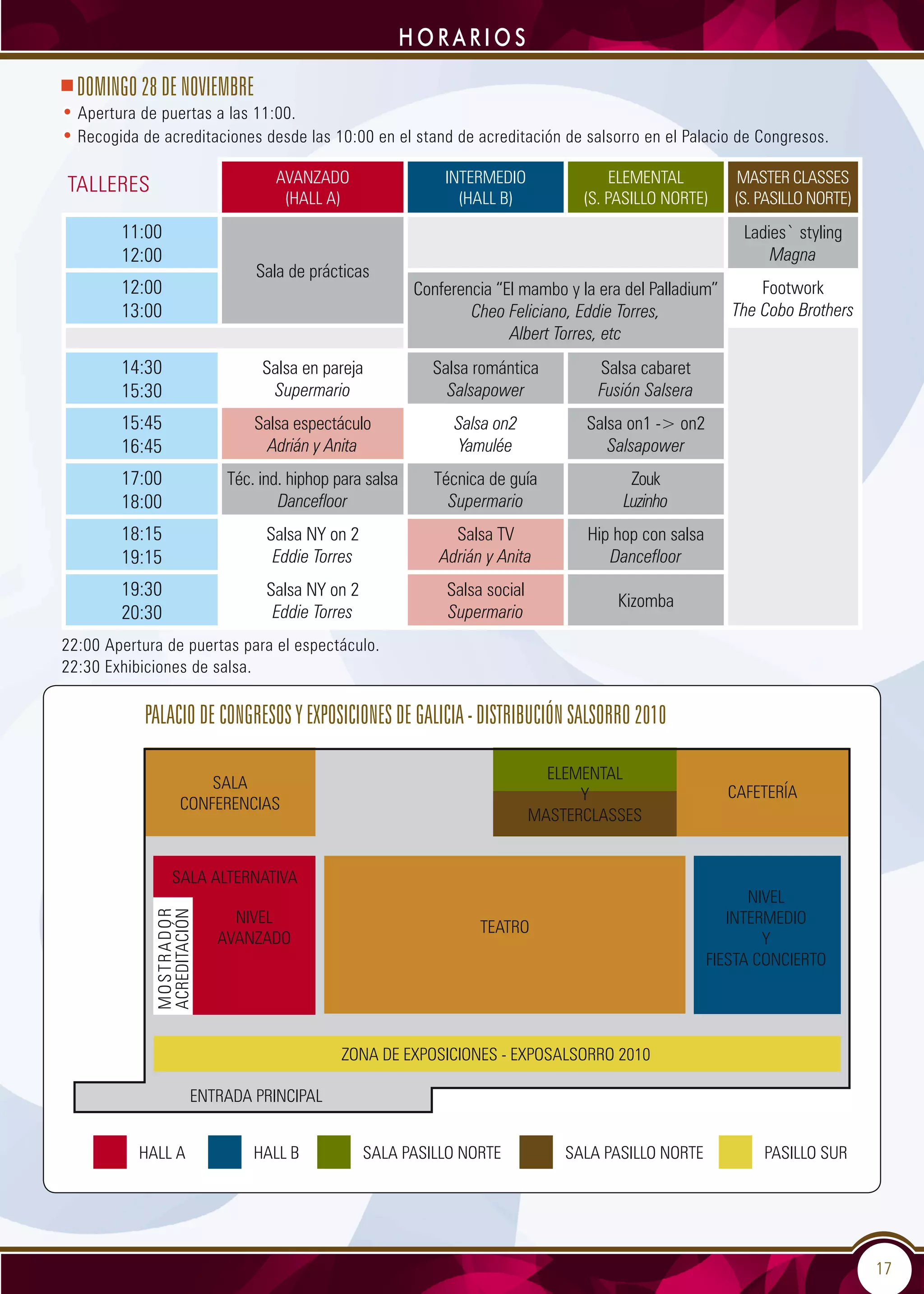 17
HORARIOS
DOMINGO 28 DE NOVIEMBRE
• Apertura de puertas a las 11:00.
• Recogida de acreditaciones desde las 10:00 en el stand de acreditación de salsorro en el Palacio de Congresos.
AVANZADO
(HALL A)
INTERMEDIO
(HALL B)
ELEMENTAL
(S. PASILLO NORTE)
MASTER CLASSES
(S. PASILLO NORTE)
11:00
12:00
Sala de prácticas
Ladies` styling
Magna
12:00
13:00
Conferencia “El mambo y la era del Palladium”
Cheo Feliciano, Eddie Torres,
Albert Torres, etc
Footwork
The Cobo Brothers
14:30
15:30
Salsa en pareja
Supermario
Salsa romántica
Salsapower
Salsa cabaret
Fusión Salsera
15:45
16:45
Salsa espectáculo
Adrián y Anita
Salsa on2
Yamulée
Salsa on1 - on2
Salsapower
17:00
18:00
Téc. ind. hiphop para salsa
Dancefloor
Técnica de guía
Supermario
Zouk
Luzinho
18:15
19:15
Salsa NY on 2
Eddie Torres
Salsa TV
Adrián y Anita
Hip hop con salsa
Dancefloor
19:30
20:30
Salsa NY on 2
Eddie Torres
Salsa social
Supermario
Kizomba
22:00 Apertura de puertas para el espectáculo.
22:30 Exhibiciones de salsa.
TALLERES
Palacio de Congresos y Exposiciones de Galicia - DISTRIBUCIÓN SALSORRO 2010
SALA
CONFERENCIAS
CAFETERÍA
ELEMENTAL
Y
MASTERCLASSES
ZONA DE EXPOSICIONES - EXPOSALSORRO 2010
ENTRADA PRINCIPAL
HALL A PASILLO SURSALA PASILLO NORTEHALL B SALA PASILLO NORTE
MOSTRADOR
ACREDITACIÓN
NIVEL
INTERMEDIO
Y
FIESTA CONCIERTO
TEATRO
NIVEL
AVANZADO
sala alternativa
 