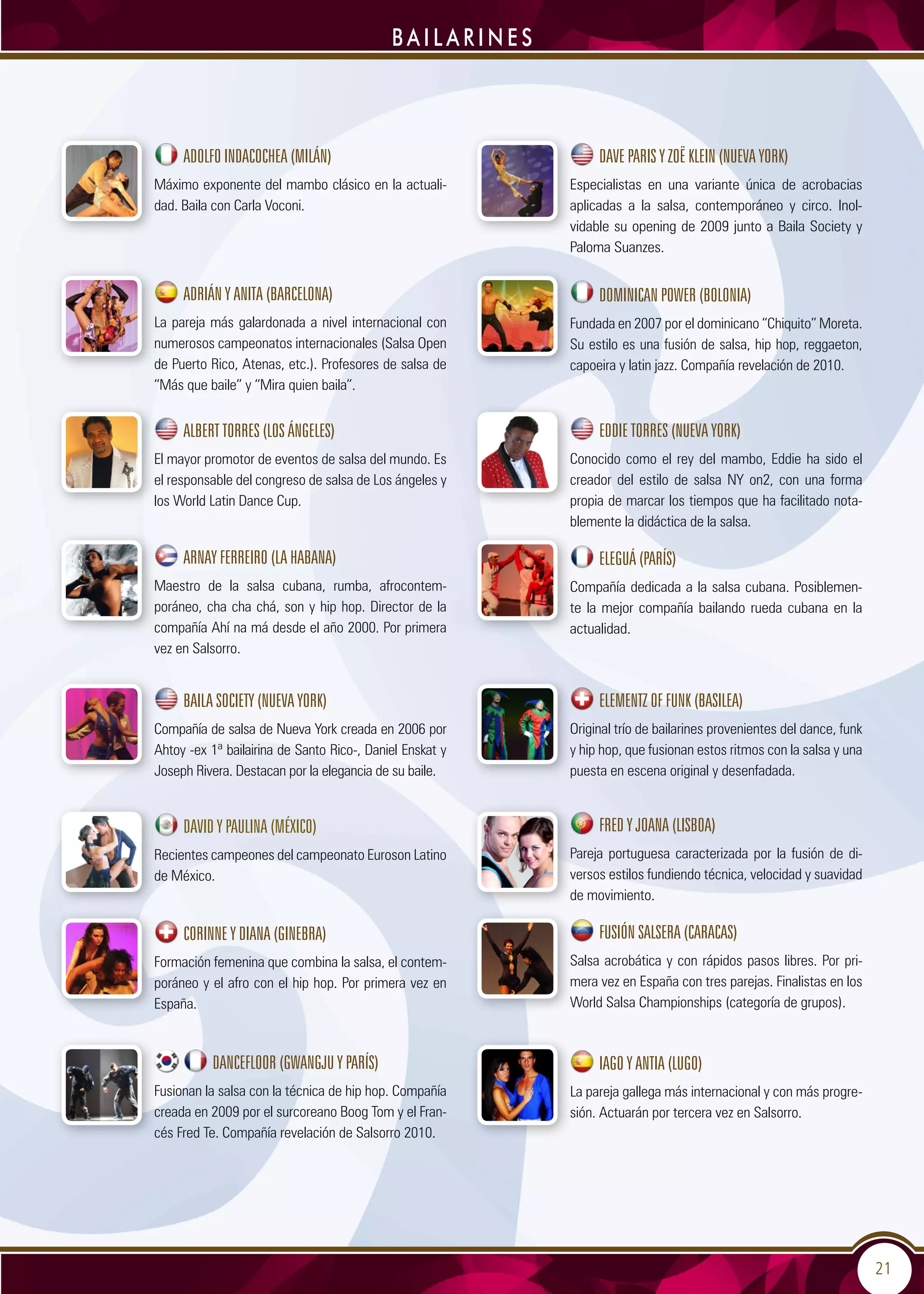 21
b a i l a r i n e s
Adolfo Indacochea (Milán)
Máximo exponente del mambo clásico en la actuali-
dad. Baila con Carla Voconi.
Adrián y Anita (Barcelona)
La pareja más galardonada a nivel internacional con
numerosos campeonatos internacionales (Salsa Open
de Puerto Rico, Atenas, etc.). Profesores de salsa de
“Más que baile” y “Mira quien baila”.
ALBERT TORRES (LOS ÁNGELES)
El mayor promotor de eventos de salsa del mundo. Es
el responsable del congreso de salsa de Los ángeles y
los World Latin Dance Cup.
Arnay Ferreiro (La Habana)
Maestro de la salsa cubana, rumba, afrocontem-
poráneo, cha cha chá, son y hip hop. Director de la
compañía Ahí na má desde el año 2000. Por primera
vez en Salsorro.
BAILA SOCIETY (Nueva York)
Compañía de salsa de Nueva York creada en 2006 por
Ahtoy -ex 1ª bailairina de Santo Rico-, Daniel Enskat y
Joseph Rivera. Destacan por la elegancia de su baile.
David y Paulina (México)
Recientes campeones del campeonato Euroson Latino
de México.
Corinne y Diana (Ginebra)
Formación femenina que combina la salsa, el contem-
poráneo y el afro con el hip hop. Por primera vez en
España.
Dancefloor (Gwangju y París)
Fusionan la salsa con la técnica de hip hop. Compañía
creada en 2009 por el surcoreano Boog Tom y el Fran-
cés Fred Te. Compañía revelación de Salsorro 2010.
Dave Paris y Zoë Klein (Nueva York)
Especialistas en una variante única de acrobacias
aplicadas a la salsa, contemporáneo y circo. Inol-
vidable su opening de 2009 junto a Baila Society y
Paloma Suanzes.
Dominican Power (Bolonia)
Fundada en 2007 por el dominicano “Chiquito” Moreta.
Su estilo es una fusión de salsa, hip hop, reggaeton,
capoeira y latin jazz. Compañía revelación de 2010.
Eddie Torres (Nueva York)
Conocido como el rey del mambo, Eddie ha sido el
creador del estilo de salsa NY on2, con una forma
propia de marcar los tiempos que ha facilitado nota-
blemente la didáctica de la salsa.
Eleguá (París)
Compañía dedicada a la salsa cubana. Posiblemen-
te la mejor compañía bailando rueda cubana en la
actualidad.
Elementz of funk (Basilea)
Original trío de bailarines provenientes del dance, funk
y hip hop, que fusionan estos ritmos con la salsa y una
puesta en escena original y desenfadada.
Fred y Joana (Lisboa)
Pareja portuguesa caracterizada por la fusión de di-
versos estilos fundiendo técnica, velocidad y suavidad
de movimiento.
Fusión Salsera (Caracas)
Salsa acrobática y con rápidos pasos libres. Por pri-
mera vez en España con tres parejas. Finalistas en los
World Salsa Championships (categoría de grupos).
Iago y Antia (Lugo)
La pareja gallega más internacional y con más progre-
sión. Actuarán por tercera vez en Salsorro.
 
