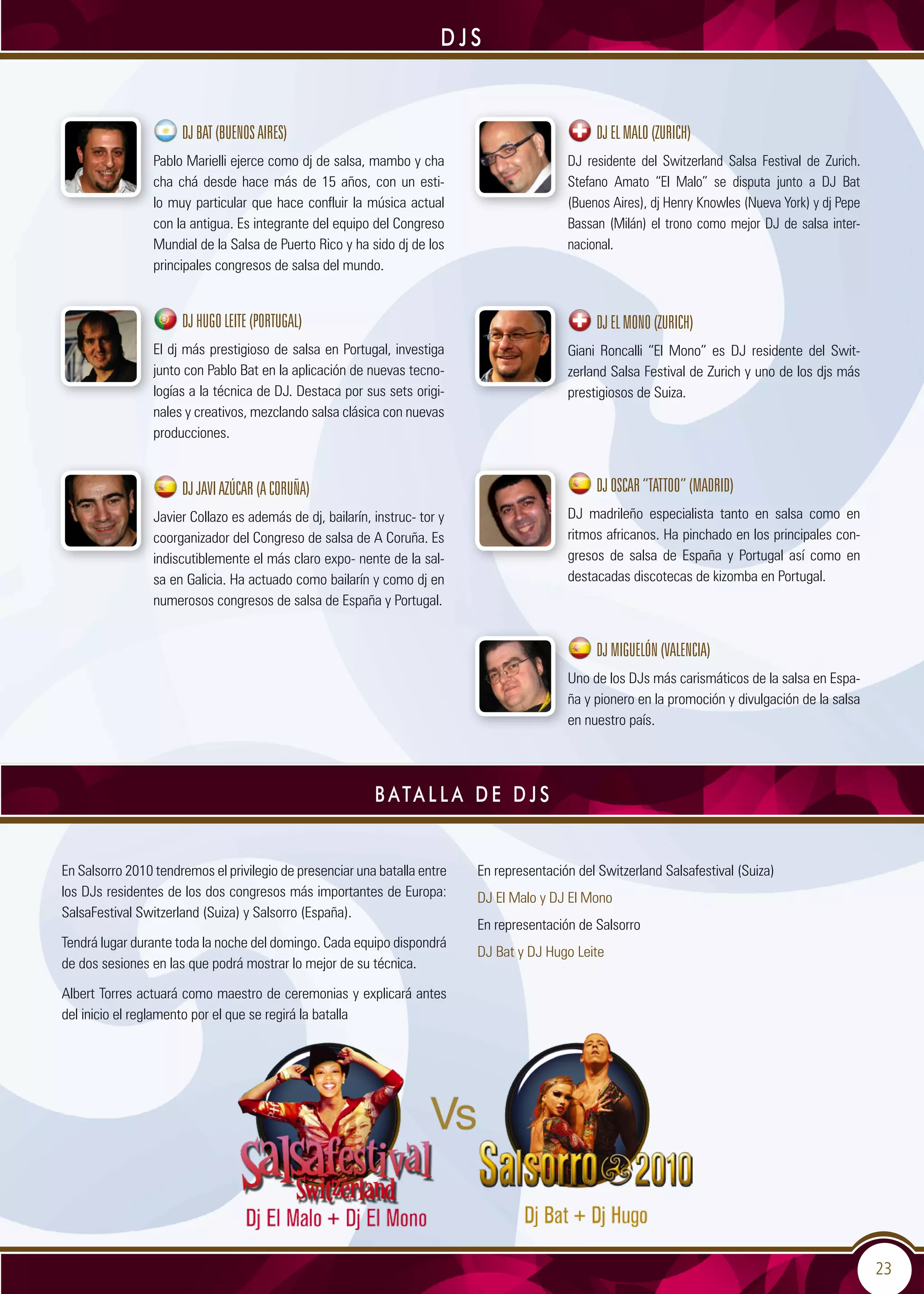 23
D J S
DJBAT(BUENOSAIRES)
Pablo Marielli ejerce como dj de salsa, mambo y cha
cha chá desde hace más de 15 años, con un esti-
lo muy particular que hace confluir la música actual
con la antigua. Es integrante del equipo del Congreso
Mundial de la Salsa de Puerto Rico y ha sido dj de los
principales congresos de salsa del mundo.
DJHUGOLEITE(PORTUGAL)
El dj más prestigioso de salsa en Portugal, investiga
junto con Pablo Bat en la aplicación de nuevas tecno-
logías a la técnica de DJ. Destaca por sus sets origi-
nales y creativos, mezclando salsa clásica con nuevas
producciones.
DJJAVIAZÚCAR(ACORUÑA)
Javier Collazo es además de dj, bailarín, instruc- tor y
coorganizador del Congreso de salsa de A Coruña. Es
indiscutiblemente el más claro expo- nente de la sal-
sa en Galicia. Ha actuado como bailarín y como dj en
numerosos congresos de salsa de España y Portugal.
DJELMALO(ZURICH)
DJ residente del Switzerland Salsa Festival de Zurich.
Stefano Amato “El Malo” se disputa junto a DJ Bat
(Buenos Aires), dj Henry Knowles (Nueva York) y dj Pepe
Bassan (Milán) el trono como mejor DJ de salsa inter-
nacional.
DJELMONO(ZURICH)
Giani Roncalli “El Mono” es DJ residente del Swit-
zerland Salsa Festival de Zurich y uno de los djs más
prestigiosos de Suiza.
DJOSCAR“TATTOO”(MADRID)
DJ madrileño especialista tanto en salsa como en
ritmos africanos. Ha pinchado en los principales con-
gresos de salsa de España y Portugal así como en
destacadas discotecas de kizomba en Portugal.
DJMIGUELÓN(VALENCIA)
Uno de los DJs más carismáticos de la salsa en Espa-
ña y pionero en la promoción y divulgación de la salsa
en nuestro país.
En Salsorro 2010 tendremos el privilegio de presenciar una batalla entre
los DJs residentes de los dos congresos más importantes de Europa:
SalsaFestival Switzerland (Suiza) y Salsorro (España).
Tendrá lugar durante toda la noche del domingo. Cada equipo dispondrá
de dos sesiones en las que podrá mostrar lo mejor de su técnica.
Albert Torres actuará como maestro de ceremonias y explicará antes
del inicio el reglamento por el que se regirá la batalla
En representación del Switzerland Salsafestival (Suiza)
DJ El Malo y DJ El Mono
En representación de Salsorro
DJ Bat y DJ Hugo Leite
B ata l l a d e D J s
 