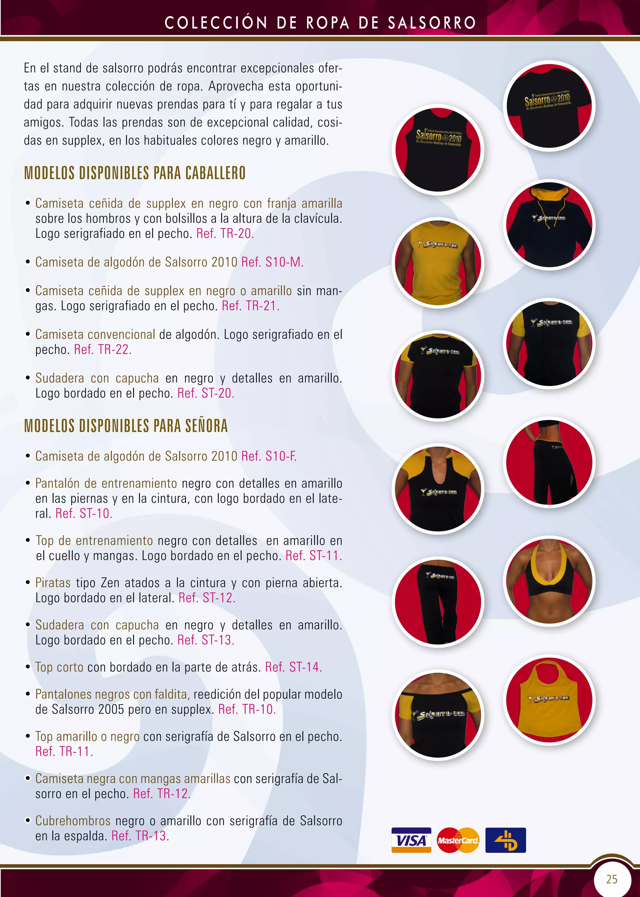 25
C o l e c c i ó n d e r o pa d e S a l s o r r o
En el stand de salsorro podrás encontrar excepcionales ofer-
tas en nuestra colección de ropa. Aprovecha esta oportuni-
dad para adquirir nuevas prendas para tí y para regalar a tus
amigos. Todas las prendas son de excepcional calidad, cosi-
das en supplex, en los habituales colores negro y amarillo.
Modelos disponibles para caballero
• Camiseta ceñida de supplex en negro con franja amarilla
sobre los hombros y con bolsillos a la altura de la clavícula.
Logo serigrafiado en el pecho. Ref. TR-20.
• Camiseta de algodón de Salsorro 2010 Ref. S10-M.
• Camiseta ceñida de supplex en negro o amarillo sin man-
gas. Logo serigrafiado en el pecho. Ref. TR-21.
• Camiseta convencional de algodón. Logo serigrafiado en el
pecho. Ref. TR-22.
• Sudadera con capucha en negro y detalles en amarillo.
Logo bordado en el pecho. Ref. ST-20.
Modelos disponibles para señora
• Camiseta de algodón de Salsorro 2010 Ref. S10-F.
• Pantalón de entrenamiento negro con detalles en amarillo
en las piernas y en la cintura, con logo bordado en el late-
ral. Ref. ST-10.
• Top de entrenamiento negro con detalles en amarillo en
el cuello y mangas. Logo bordado en el pecho. Ref. ST-11.
• Piratas tipo Zen atados a la cintura y con pierna abierta.
Logo bordado en el lateral. Ref. ST-12.
• Sudadera con capucha en negro y detalles en amarillo.
Logo bordado en el pecho. Ref. ST-13.
• Top corto con bordado en la parte de atrás. Ref. ST-14.
• Pantalones negros con faldita, reedición del popular modelo
de Salsorro 2005 pero en supplex. Ref. TR-10.
• Top amarillo o negro con serigrafía de Salsorro en el pecho.
Ref. TR-11.
• Camiseta negra con mangas amarillas con serigrafía de Sal-
sorro en el pecho. Ref. TR-12.
• Cubrehombros negro o amarillo con serigrafía de Salsorro
en la espalda. Ref. TR-13.
 