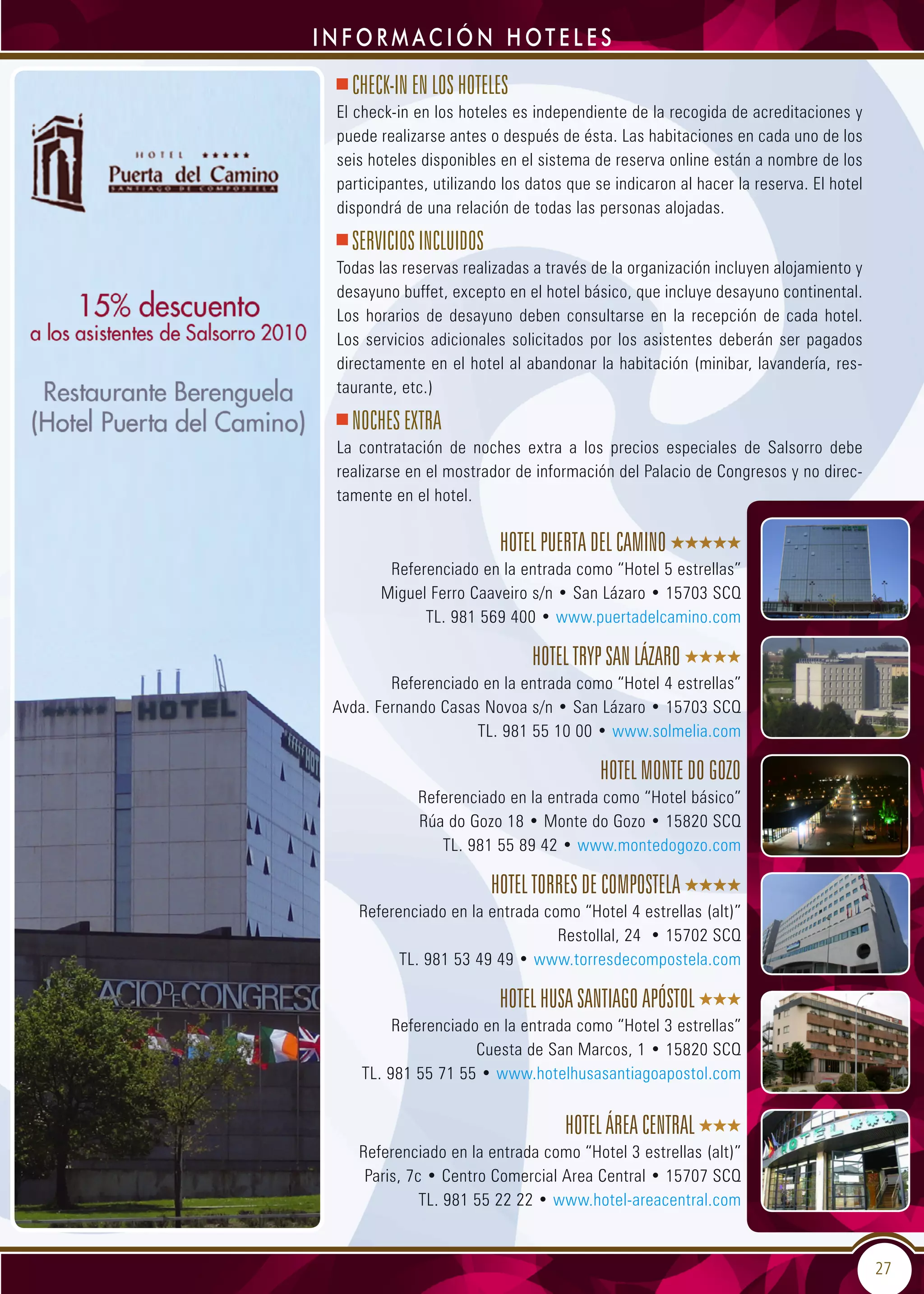 27
i n f o r m ac i ó n HOTELES
Hotel Puerta del Camino
Referenciado en la entrada como “Hotel 5 estrellas”
Miguel Ferro Caaveiro s/n • San Lázaro • 15703 SCQ
TL. 981 569 400 • www.puertadelcamino.com
Hotel Tryp San Lázaro
Referenciado en la entrada como “Hotel 4 estrellas”
Avda. Fernando Casas Novoa s/n • San Lázaro • 15703 SCQ
TL. 981 55 10 00 • www.solmelia.com
Hotel Monte do Gozo
Referenciado en la entrada como “Hotel básico”
Rúa do Gozo 18 • Monte do Gozo • 15820 SCQ
TL. 981 55 89 42 • www.montedogozo.com
Hotel Torres de Compostela
Referenciado en la entrada como “Hotel 4 estrellas (alt)”
Restollal, 24 • 15702 SCQ
TL. 981 53 49 49 • www.torresdecompostela.com
Hotel Husa Santiago Apóstol
Referenciado en la entrada como “Hotel 3 estrellas”
Cuesta de San Marcos, 1 • 15820 SCQ
TL. 981 55 71 55 • www.hotelhusasantiagoapostol.com
Hotel Área Central
Referenciado en la entrada como “Hotel 3 estrellas (alt)”
Paris, 7c • Centro Comercial Area Central • 15707 SCQ
TL. 981 55 22 22 • www.hotel-areacentral.com
CHECK-IN EN LOS HOTELES
El check-in en los hoteles es independiente de la recogida de acreditaciones y
puede realizarse antes o después de ésta. Las habitaciones en cada uno de los
seis hoteles disponibles en el sistema de reserva online están a nombre de los
participantes, utilizando los datos que se indicaron al hacer la reserva. El hotel
dispondrá de una relación de todas las personas alojadas.
SERVICIOS INCLUIDOS
Todas las reservas realizadas a través de la organización incluyen alojamiento y
desayuno buffet, excepto en el hotel básico, que incluye desayuno continental.
Los horarios de desayuno deben consultarse en la recepción de cada hotel.
Los servicios adicionales solicitados por los asistentes deberán ser pagados
directamente en el hotel al abandonar la habitación (minibar, lavandería, res-
taurante, etc.)
NOCHES EXTRA
La contratación de noches extra a los precios especiales de Salsorro debe
realizarse en el mostrador de información del Palacio de Congresos y no direc-
tamente en el hotel.
 