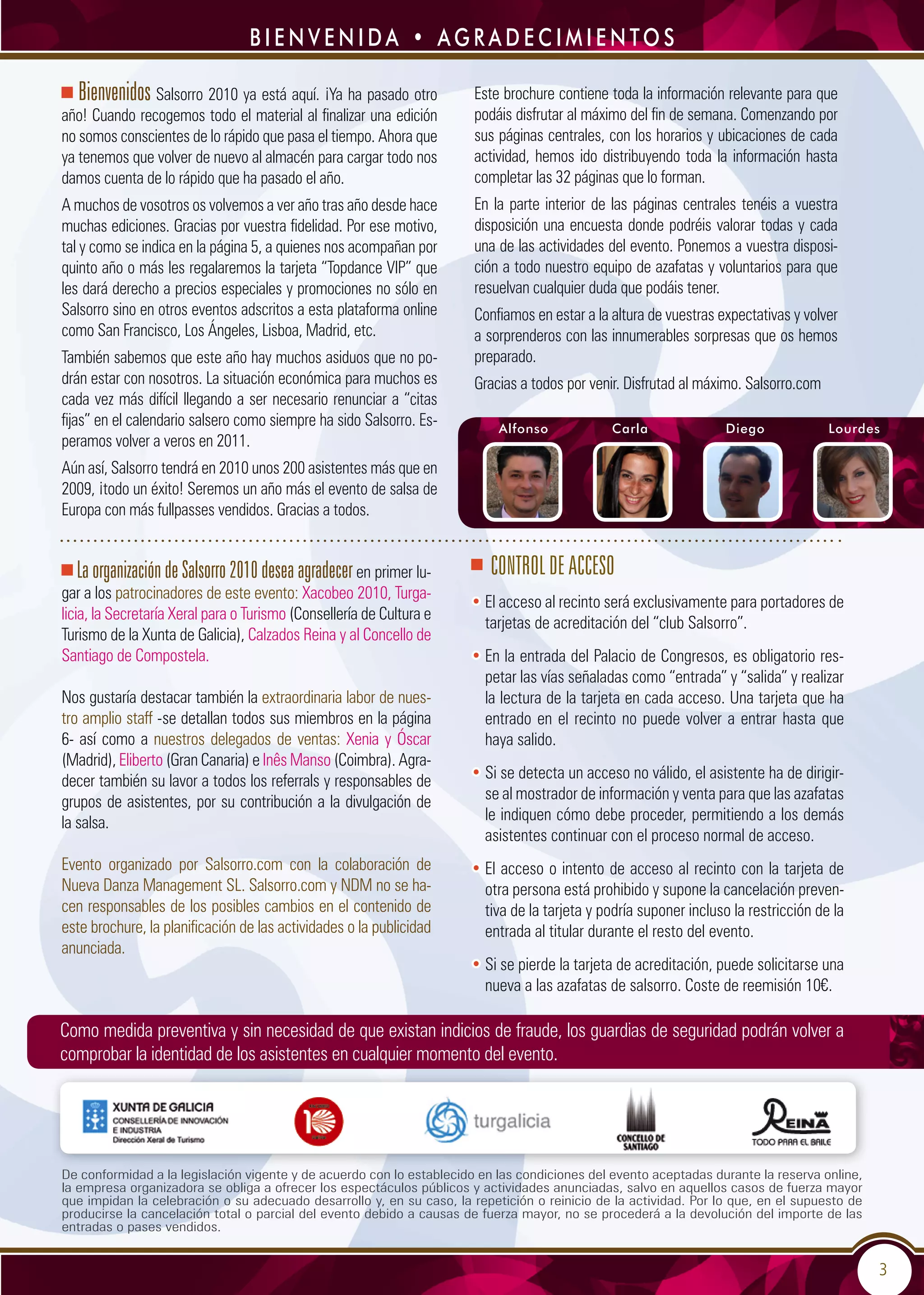 3
Bienvenidos Salsorro 2010 ya está aquí. ¡Ya ha pasado otro
año! Cuando recogemos todo el material al finalizar una edición
no somos conscientes de lo rápido que pasa el tiempo. Ahora que
ya tenemos que volver de nuevo al almacén para cargar todo nos
damos cuenta de lo rápido que ha pasado el año.
A muchos de vosotros os volvemos a ver año tras año desde hace
muchas ediciones. Gracias por vuestra fidelidad. Por ese motivo,
tal y como se indica en la página 5, a quienes nos acompañan por
quinto año o más les regalaremos la tarjeta “Topdance VIP” que
les dará derecho a precios especiales y promociones no sólo en
Salsorro sino en otros eventos adscritos a esta plataforma online
como San Francisco, Los Ángeles, Lisboa, Madrid, etc.
También sabemos que este año hay muchos asiduos que no po-
drán estar con nosotros. La situación económica para muchos es
cada vez más difícil llegando a ser necesario renunciar a “citas
fijas” en el calendario salsero como siempre ha sido Salsorro. Es-
peramos volver a veros en 2011.
Aún así, Salsorro tendrá en 2010 unos 200 asistentes más que en
2009, ¡todo un éxito! Seremos un año más el evento de salsa de
Europa con más fullpasses vendidos. Gracias a todos.
Este brochure contiene toda la información relevante para que
podáis disfrutar al máximo del fin de semana. Comenzando por
sus páginas centrales, con los horarios y ubicaciones de cada
actividad, hemos ido distribuyendo toda la información hasta
completar las 32 páginas que lo forman.
En la parte interior de las páginas centrales tenéis a vuestra
disposición una encuesta donde podréis valorar todas y cada
una de las actividades del evento. Ponemos a vuestra disposi-
ción a todo nuestro equipo de azafatas y voluntarios para que
resuelvan cualquier duda que podáis tener.
Confiamos en estar a la altura de vuestras expectativas y volver
a sorprenderos con las innumerables sorpresas que os hemos
preparado.
Gracias a todos por venir. Disfrutad al máximo. Salsorro.com
LaorganizacióndeSalsorro2010deseaagradecer en primer lu-
gar a los patrocinadores de este evento: Xacobeo 2010, Turga-
licia, la Secretaría Xeral para o Turismo (Consellería de Cultura e
Turismo de la Xunta de Galicia), Calzados Reina y al Concello de
Santiago de Compostela.
Nos gustaría destacar también la extraordinaria labor de nues-
tro amplio staff -se detallan todos sus miembros en la página
6- así como a nuestros delegados de ventas: Xenia y Óscar
(Madrid), Eliberto (Gran Canaria) e Inês Manso (Coimbra). Agra-
decer también su lavor a todos los referrals y responsables de
grupos de asistentes, por su contribución a la divulgación de
la salsa.
Evento organizado por Salsorro.com con la colaboración de
Nueva Danza Management SL. Salsorro.com y NDM no se ha-
cen responsables de los posibles cambios en el contenido de
este brochure, la planificación de las actividades o la publicidad
anunciada.
De conformidad a la legislación vigente y de acuerdo con lo establecido en las condiciones del evento aceptadas durante la reserva online,
la empresa organizadora se obliga a ofrecer los espectáculos públicos y actividades anunciadas, salvo en aquellos casos de fuerza mayor
que impidan la celebración o su adecuado desarrollo y, en su caso, la repetición o reinicio de la actividad. Por lo que, en el supuesto de
producirse la cancelación total o parcial del evento debido a causas de fuerza mayor, no se procederá a la devolución del importe de las
entradas o pases vendidos.
	 Alfonso	 Carla	 Diego	 Lourdes
b i e n v e n i da • ag r a d e c i m i e n to s
Control de acceso
• El acceso al recinto será exclusivamente para portadores de
tarjetas de acreditación del “club Salsorro”.
• En la entrada del Palacio de Congresos, es obligatorio res-
petar las vías señaladas como “entrada” y “salida” y realizar
la lectura de la tarjeta en cada acceso. Una tarjeta que ha
entrado en el recinto no puede volver a entrar hasta que
haya salido.
• Si se detecta un acceso no válido, el asistente ha de dirigir-
se al mostrador de información y venta para que las azafatas
le indiquen cómo debe proceder, permitiendo a los demás
asistentes continuar con el proceso normal de acceso.
• El acceso o intento de acceso al recinto con la tarjeta de
otra persona está prohibido y supone la cancelación preven-
tiva de la tarjeta y podría suponer incluso la restricción de la
entrada al titular durante el resto del evento.
• Si se pierde la tarjeta de acreditación, puede solicitarse una
nueva a las azafatas de salsorro. Coste de reemisión 10€.
Como medida preventiva y sin necesidad de que existan indicios de fraude, los guardias de seguridad podrán volver a
comprobar la identidad de los asistentes en cualquier momento del evento.
 