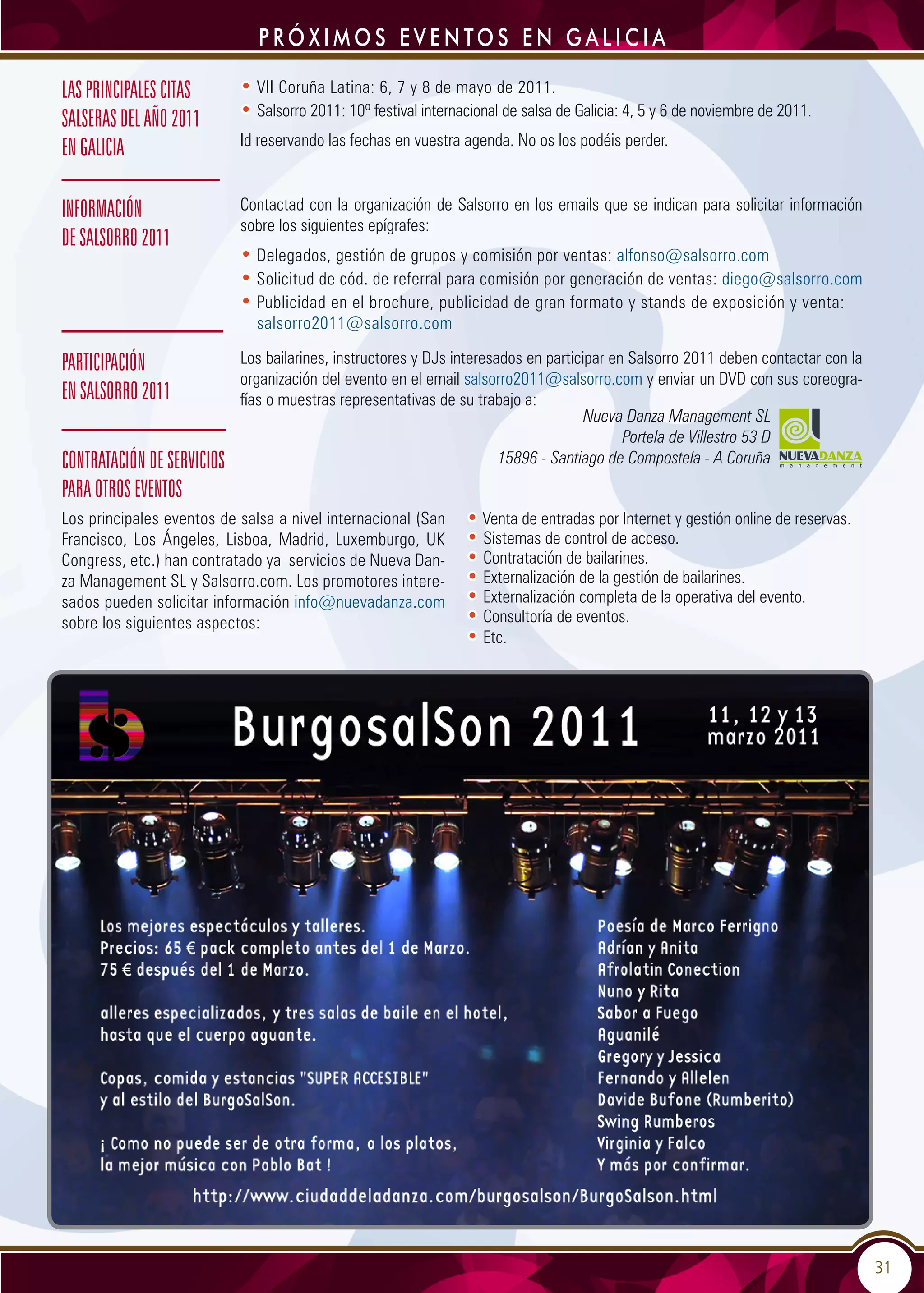 31
PRÓ X IMOS EVENTOS EN GALICIA
Participación
en Salsorro 2011
• VII Coruña Latina: 6, 7 y 8 de mayo de 2011.
• Salsorro 2011: 10º festival internacional de salsa de Galicia: 4, 5 y 6 de noviembre de 2011.
Id reservando las fechas en vuestra agenda. No os los podéis perder.
Contratación de servicios
para otros eventos
• Venta de entradas por Internet y gestión online de reservas.
• Sistemas de control de acceso.
• Contratación de bailarines.
• Externalización de la gestión de bailarines.
• Externalización completa de la operativa del evento.
• Consultoría de eventos.
• Etc.
las principales citas
salseras del año 2011
en Galicia
Información
de Salsorro 2011
Contactad con la organización de Salsorro en los emails que se indican para solicitar información
sobre los siguientes epígrafes:
• Delegados, gestión de grupos y comisión por ventas: alfonso@salsorro.com
• Solicitud de cód. de referral para comisión por generación de ventas: diego@salsorro.com
• Publicidad en el brochure, publicidad de gran formato y stands de exposición y venta:
salsorro2011@salsorro.com
Los bailarines, instructores y DJs interesados en participar en Salsorro 2011 deben contactar con la
organización del evento en el email salsorro2011@salsorro.com y enviar un DVD con sus coreogra-
fías o muestras representativas de su trabajo a:
Los principales eventos de salsa a nivel internacional (San
Francisco, Los Ángeles, Lisboa, Madrid, Luxemburgo, UK
Congress, etc.) han contratado ya servicios de Nueva Dan-
za Management SL y Salsorro.com. Los promotores intere-
sados pueden solicitar información info@nuevadanza.com
sobre los siguientes aspectos:
Nueva Danza Management SL
Portela de Villestro 53 D
15896 - Santiago de Compostela - A Coruña
 