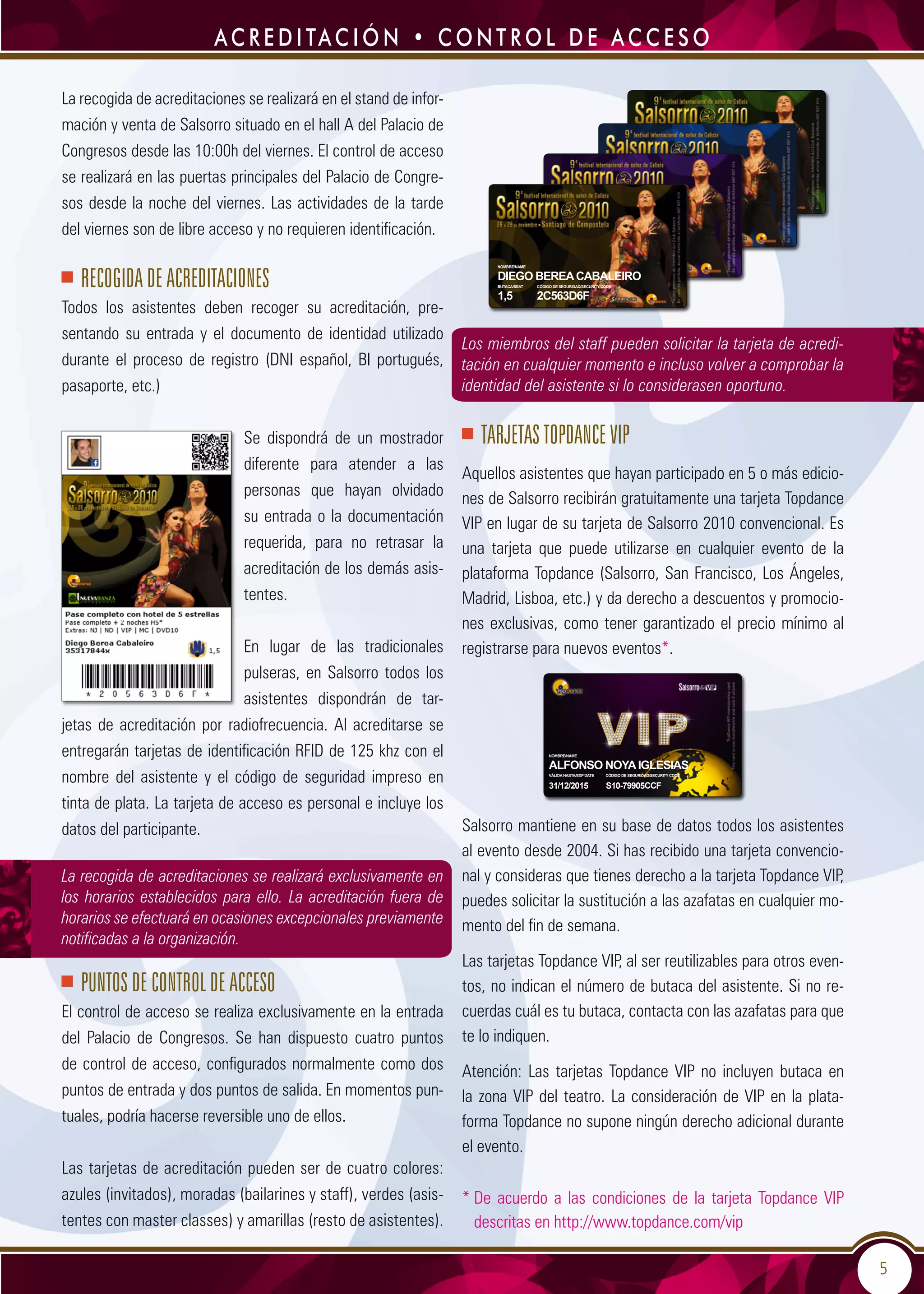 5
Los miembros del staff pueden solicitar la tarjeta de acredi-
tación en cualquier momento e incluso volver a comprobar la
identidad del asistente si lo considerasen oportuno.
TARJETAS TOPDANCE VIP
Aquellos asistentes que hayan participado en 5 o más edicio-
nes de Salsorro recibirán gratuitamente una tarjeta Topdance
VIP en lugar de su tarjeta de Salsorro 2010 convencional. Es
una tarjeta que puede utilizarse en cualquier evento de la
plataforma Topdance (Salsorro, San Francisco, Los Ángeles,
Madrid, Lisboa, etc.) y da derecho a descuentos y promocio-
nes exclusivas, como tener garantizado el precio mínimo al
registrarse para nuevos eventos*.
Salsorro mantiene en su base de datos todos los asistentes
al evento desde 2004. Si has recibido una tarjeta convencio-
nal y consideras que tienes derecho a la tarjeta Topdance VIP,
puedes solicitar la sustitución a las azafatas en cualquier mo-
mento del fin de semana.
Las tarjetas Topdance VIP, al ser reutilizables para otros even-
tos, no indican el número de butaca del asistente. Si no re-
cuerdas cuál es tu butaca, contacta con las azafatas para que
te lo indiquen.
Atención: Las tarjetas Topdance VIP no incluyen butaca en
la zona VIP del teatro. La consideración de VIP en la plata-
forma Topdance no supone ningún derecho adicional durante
el evento.
* De acuerdo a las condiciones de la tarjeta Topdance VIP
descritas en http://www.topdance.com/vip
La recogida de acreditaciones se realizará en el stand de infor-
mación y venta de Salsorro situado en el hall A del Palacio de
Congresos desde las 10:00h del viernes. El control de acceso
se realizará en las puertas principales del Palacio de Congre-
sos desde la noche del viernes. Las actividades de la tarde
del viernes son de libre acceso y no requieren identificación.
Recogida de acreditaciones
Todos los asistentes deben recoger su acreditación, pre-
sentando su entrada y el documento de identidad utilizado
durante el proceso de registro (DNI español, BI portugués,
pasaporte, etc.)
Se dispondrá de un mostrador
diferente para atender a las
personas que hayan olvidado
su entrada o la documentación
requerida, para no retrasar la
acreditación de los demás asis-
tentes.
En lugar de las tradicionales
pulseras, en Salsorro todos los
asistentes dispondrán de tar-
jetas de acreditación por radiofrecuencia. Al acreditarse se
entregarán tarjetas de identificación RFID de 125 khz con el
nombre del asistente y el código de seguridad impreso en
tinta de plata. La tarjeta de acceso es personal e incluye los
datos del participante.
La recogida de acreditaciones se realizará exclusivamente en
los horarios establecidos para ello. La acreditación fuera de
horarios se efectuará en ocasiones excepcionales previamente
notificadas a la organización.
Puntos de control de acceso
El control de acceso se realiza exclusivamente en la entrada
del Palacio de Congresos. Se han dispuesto cuatro puntos
de control de acceso, configurados normalmente como dos
puntos de entrada y dos puntos de salida. En momentos pun-
tuales, podría hacerse reversible uno de ellos.
Las tarjetas de acreditación pueden ser de cuatro colores:
azules (invitados), moradas (bailarines y staff), verdes (asis-
tentes con master classes) y amarillas (resto de asistentes).
ac r e d i tac i ó n • c o n t r o l d e ac c e s o
NOMBRE/NAME
DIEGO BEREACABALEIRO
Butaca/Seat	 CÓDIGO DE SEGURIDAD/SECURITY CODE
1,5 	 2C563D6F
NOMBRE/NAME
Alfonso NoyaIglesias
Válidahasta/Exp Date CÓDIGO DE SEGURIDAD/SECURITY CODE
31/12/2015 S10-79905CCF
 