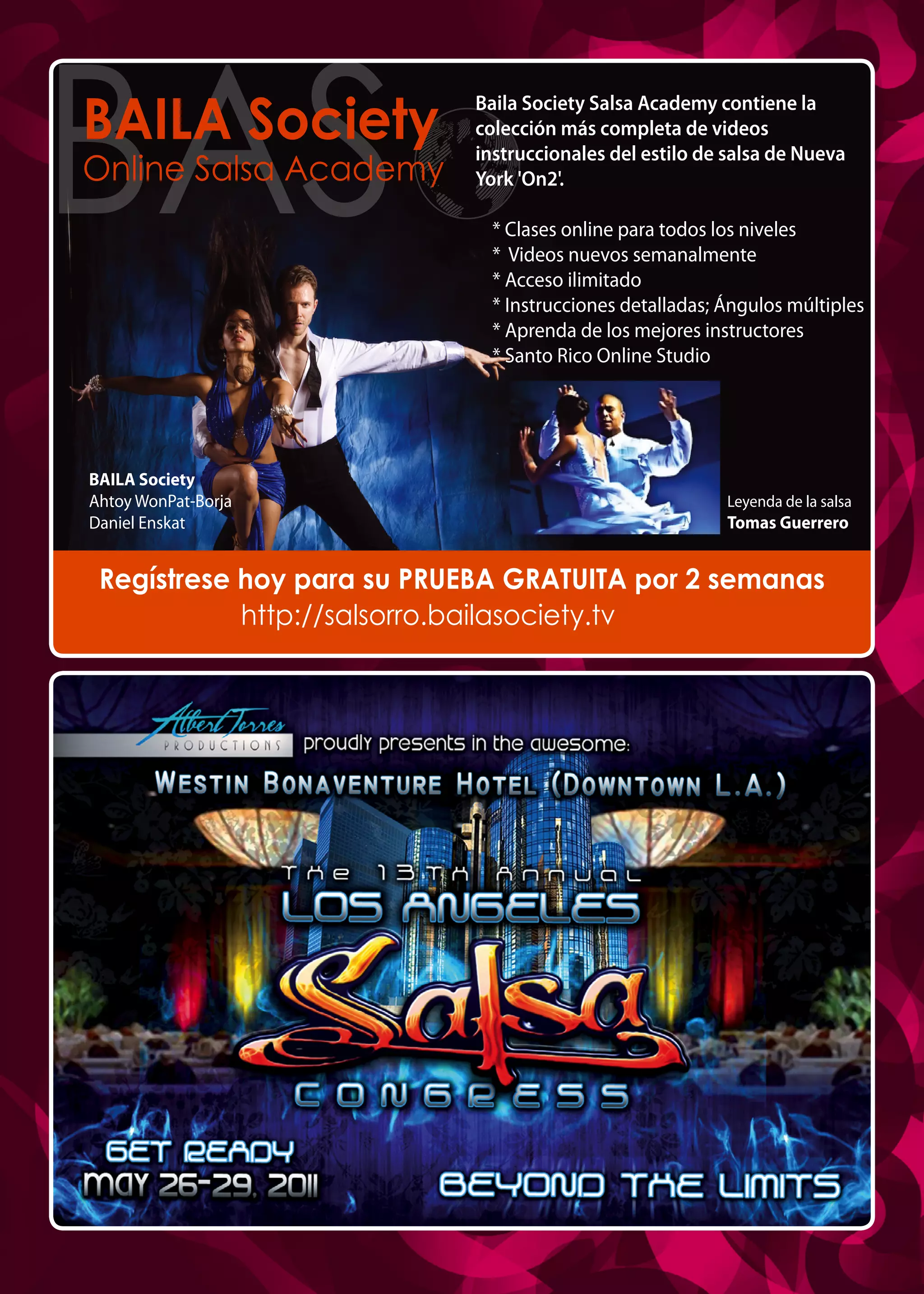 BAILA Society
Online Salsa Academy
Baila Society Salsa Academy contiene la
colección más completa de videos
instruccionales del estilo de salsa de Nueva
York 'On2'.
* Clases online para todos los niveles
* Videos nuevos semanalmente
* Acceso ilimitado
* Instrucciones detalladas; Ángulos múltiples
* Aprenda de los mejores instructores
* Santo Rico Online Studio
http://salsorro.bailasociety.tv
Regístrese hoy para su PRUEBA GRATUITA por 2 semanas
Leyenda de la salsa
Tomas Guerrero
BAILA Society
Ahtoy WonPat-Borja
Daniel Enskat
 
