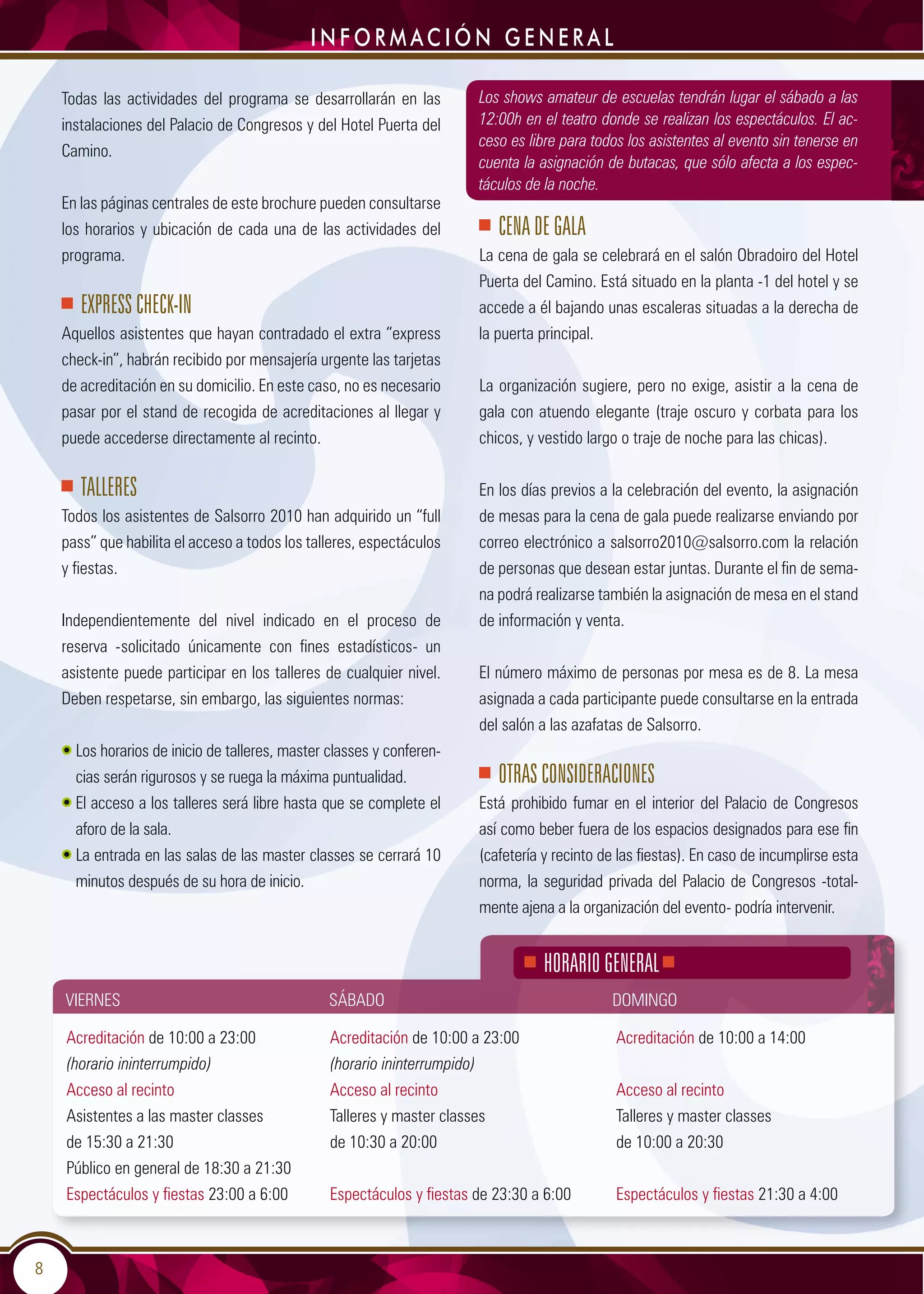 8
Todas las actividades del programa se desarrollarán en las
instalaciones del Palacio de Congresos y del Hotel Puerta del
Camino.
En las páginas centrales de este brochure pueden consultarse
los horarios y ubicación de cada una de las actividades del
programa.
Express check-in
Aquellos asistentes que hayan contradado el extra “express
check-in”, habrán recibido por mensajería urgente las tarjetas
de acreditación en su domicilio. En este caso, no es necesario
pasar por el stand de recogida de acreditaciones al llegar y
puede accederse directamente al recinto.
TALLERES
Todos los asistentes de Salsorro 2010 han adquirido un “full
pass” que habilita el acceso a todos los talleres, espectáculos
y fiestas.
Independientemente del nivel indicado en el proceso de
reserva -solicitado únicamente con fines estadísticos- un
asistente puede participar en los talleres de cualquier nivel.
Deben respetarse, sin embargo, las siguientes normas:
• Los horarios de inicio de talleres, master classes y conferen-
cias serán rigurosos y se ruega la máxima puntualidad.
• El acceso a los talleres será libre hasta que se complete el
aforo de la sala.
• La entrada en las salas de las master classes se cerrará 10
minutos después de su hora de inicio.
Los shows amateur de escuelas tendrán lugar el sábado a las
12:00h en el teatro donde se realizan los espectáculos. El ac-
ceso es libre para todos los asistentes al evento sin tenerse en
cuenta la asignación de butacas, que sólo afecta a los espec-
táculos de la noche.
CENA DE GALA
La cena de gala se celebrará en el salón Obradoiro del Hotel
Puerta del Camino. Está situado en la planta -1 del hotel y se
accede a él bajando unas escaleras situadas a la derecha de
la puerta principal.
La organización sugiere, pero no exige, asistir a la cena de
gala con atuendo elegante (traje oscuro y corbata para los
chicos, y vestido largo o traje de noche para las chicas).
En los días previos a la celebración del evento, la asignación
de mesas para la cena de gala puede realizarse enviando por
correo electrónico a salsorro2010@salsorro.com la relación
de personas que desean estar juntas. Durante el fin de sema-
na podrá realizarse también la asignación de mesa en el stand
de información y venta.
El número máximo de personas por mesa es de 8. La mesa
asignada a cada participante puede consultarse en la entrada
del salón a las azafatas de Salsorro.
OTRAS CONSIDERACIONES
Está prohibido fumar en el interior del Palacio de Congresos
así como beber fuera de los espacios designados para ese fin
(cafetería y recinto de las fiestas). En caso de incumplirse esta
norma, la seguridad privada del Palacio de Congresos -total-
mente ajena a la organización del evento- podría intervenir.
i n f o r m ac i ó n g e n e r a l
Viernes Sábado Domingo
HORARIO GENERAL
Acreditación de 10:00 a 23:00
(horario ininterrumpido)
Acceso al recinto
Asistentes a las master classes
de 15:30 a 21:30
Público en general de 18:30 a 21:30
Espectáculos y fiestas 23:00 a 6:00
Acreditación de 10:00 a 23:00
(horario ininterrumpido)
Acceso al recinto
Talleres y master classes
de 10:30 a 20:00
Espectáculos y fiestas de 23:30 a 6:00
Acreditación de 10:00 a 14:00
Acceso al recinto
Talleres y master classes
de 10:00 a 20:30
Espectáculos y fiestas 21:30 a 4:00
 
