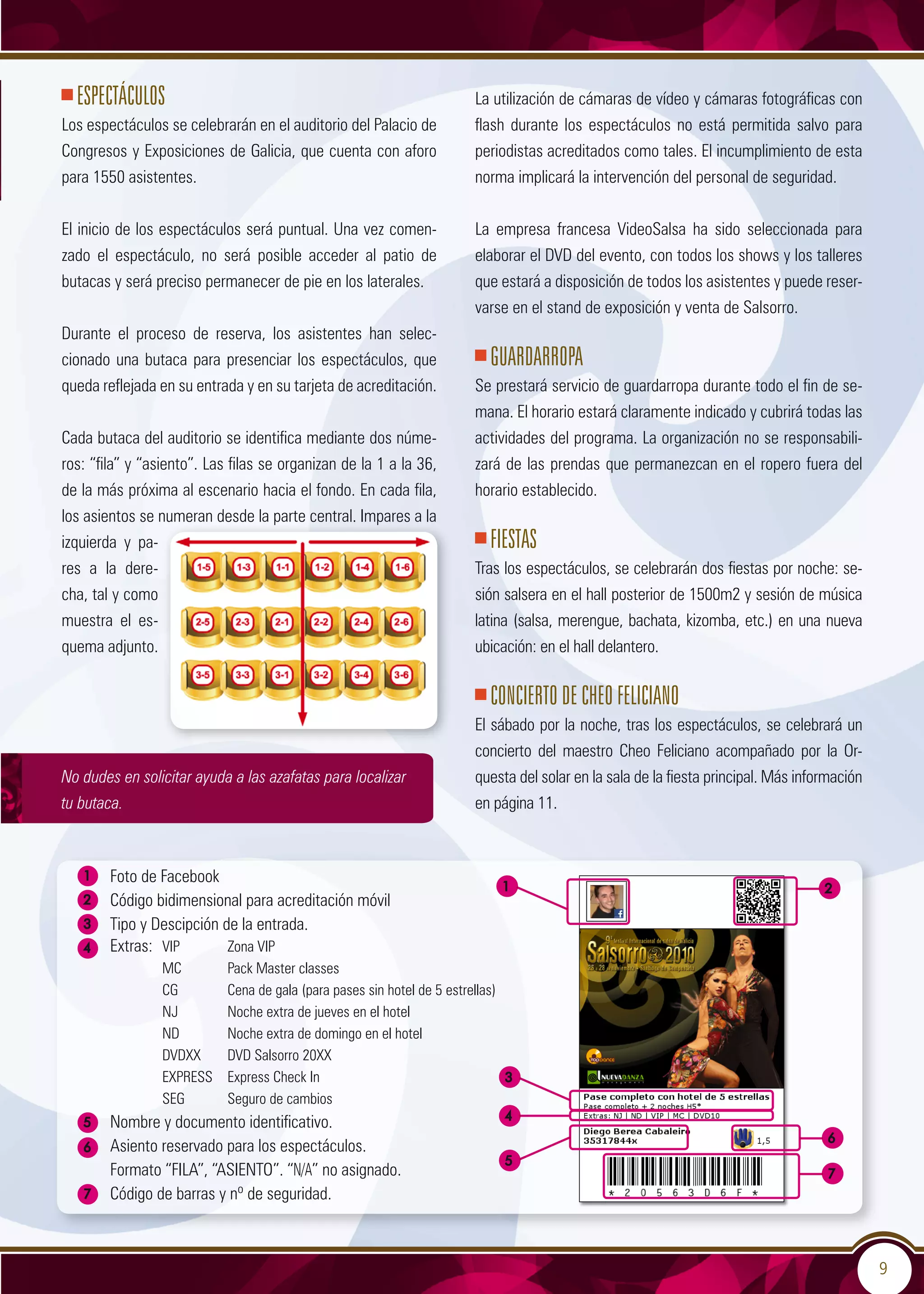 9
ESPECTÁCULOS
Los espectáculos se celebrarán en el auditorio del Palacio de
Congresos y Exposiciones de Galicia, que cuenta con aforo
para 1550 asistentes.
El inicio de los espectáculos será puntual. Una vez comen-
zado el espectáculo, no será posible acceder al patio de
butacas y será preciso permanecer de pie en los laterales.
Durante el proceso de reserva, los asistentes han selec-
cionado una butaca para presenciar los espectáculos, que
queda reflejada en su entrada y en su tarjeta de acreditación.
Cada butaca del auditorio se identifica mediante dos núme-
ros: “fila” y “asiento”. Las filas se organizan de la 1 a la 36,
de la más próxima al escenario hacia el fondo. En cada fila,
los asientos se numeran desde la parte central. Impares a la
izquierda y pa-
res a la dere-
cha, tal y como
muestra el es-
quema adjunto.
No dudes en solicitar ayuda a las azafatas para localizar
tu butaca.
La utilización de cámaras de vídeo y cámaras fotográficas con
flash durante los espectáculos no está permitida salvo para
periodistas acreditados como tales. El incumplimiento de esta
norma implicará la intervención del personal de seguridad.
La empresa francesa VideoSalsa ha sido seleccionada para
elaborar el DVD del evento, con todos los shows y los talleres
que estará a disposición de todos los asistentes y puede reser-
varse en el stand de exposición y venta de Salsorro.
GUARDARROPA
Se prestará servicio de guardarropa durante todo el fin de se-
mana. El horario estará claramente indicado y cubrirá todas las
actividades del programa. La organización no se responsabili-
zará de las prendas que permanezcan en el ropero fuera del
horario establecido.
FIESTAS
Tras los espectáculos, se celebrarán dos fiestas por noche: se-
sión salsera en el hall posterior de 1500m2 y sesión de música
latina (salsa, merengue, bachata, kizomba, etc.) en una nueva
ubicación: en el hall delantero.
Concierto de Cheo Feliciano
El sábado por la noche, tras los espectáculos, se celebrará un
concierto del maestro Cheo Feliciano acompañado por la Or-
questa del solar en la sala de la fiesta principal. Más información
en página 11.
4
6
	 Foto de Facebook
	 Código bidimensional para acreditación móvil
	 Tipo y Descipción de la entrada.
	 Extras: 	VIP	 Zona VIP
		 MC	 Pack Master classes
		 CG	 Cena de gala (para pases sin hotel de 5 estrellas)
		 NJ	 Noche extra de jueves en el hotel
		 ND	 Noche extra de domingo en el hotel
		 DVDXX	 DVD Salsorro 20XX
		 EXPRESS	 Express Check In
		 SEG	 Seguro de cambios
	 Nombre y documento identificativo.
	 Asiento reservado para los espectáculos.
	 Formato “fila”, “asiento”. “N/A” no asignado.
	 Código de barras y nº de seguridad.
3
1
4
2
5
6
5
3
7
7
1 2
 