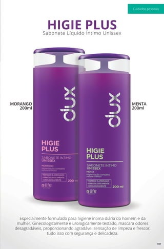 Especialmente formulado para higiene íntima diária do homem e da
mulher. Ginecologicamente e urologicamente testado, mascara odores
desagradáveis, proporcionando agradável sensação de limpeza e frescor,
tudo isso com segurança e delicadeza.
Sabonete Líquido Íntimo Unissex
HIGIE PLUS
MORANGO
200ml
MENTA
200ml
107
Cuidados pessoais
 