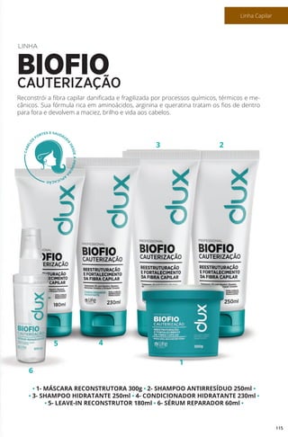 • 1- MÁSCARA RECONSTRUTORA 300g • 2- SHAMPOO ANTIRRESÍDUO 250ml •
• 3- SHAMPOO HIDRATANTE 250ml • 4- CONDICIONADOR HIDRATANTE 230ml •
• 5- LEAVE-IN RECONSTRUTOR 180ml • 6- SÉRUM REPARADOR 60ml •
6
5 4
1
3 2
Reconstrói a fibra capilar danificada e fragilizada por processos químicos, térmicos e me-
cânicos. Sua fórmula rica em aminoácidos, arginina e queratina tratam os fios de dentro
para fora e devolvem a maciez, brilho e vida aos cabelos.
LINHA
BIOFIOCAUTERIZAÇÃO
115
Linha Capilar
 